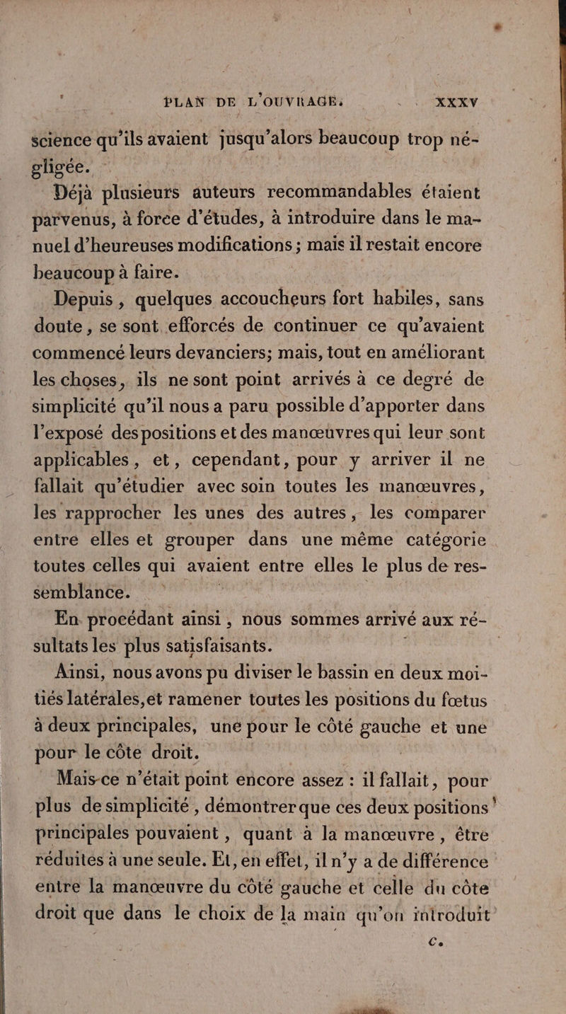 science qu'ils avaient jusqu'alors beaucoup trop né- gligée. Déjà plusieurs auteurs recommandables étaient parvenus, à force d’études, à introduire dans le ma- nuel d’heureuses modifications ; mais il restait encore beaucoup à faire. Depuis , quelques accoucheurs fort habiles, sans doute , se sont efforcés de continuer ce qu’avaient commencé leurs devanciers; mais, tout en améliorant les choses, ils ne sont point arrivés à ce degré de simplicité qu’il nous a paru possible d'apporter dans l'exposé des positions et des manœuvres qui leur sont applicables , et, cependant, pour y arriver il ne fallait qu'étudier avec soin toutes les manœuvres, les rapprocher les unes des autres; les comparer entre elles et grouper dans une même catégorie toutes celles qui avaient entre elles le plus de res- semblance. eat En procédant ainsi, nous sommes arrivé aux ré- sultats les plus satisfaisants. : Ainsi, nous avons pu diviser le bassin en deux moi- tiés latérales,et raméner toutes les positions du fœtus à deux principales, une pour le côté gauche et une pour le côte droit. _ Mais-ce n’était point encore assez : il fallait, pour plus de simplicité , démontrer que ces deux positions principales pouvaient , quant à la manœuvre, être réduites à une seule. Et, en effet, iln’y a de différence entre la manœuvre du côté gauche et celle du côte droit que dans le choix de la main qu’on introduit Ce