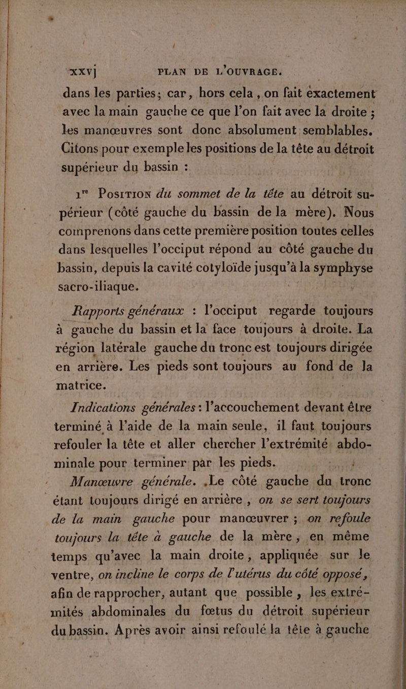 dans les parties; car, hors cela , on fait exactement avec la main gauche ce que l’on fait avec la droite ; les manœuvres sont donc absolument semblables. Citons pour exemple les positions de la tête au détroit supérieur du bassin : 1 Posrrion du sommet de la tête au détroit su- périeur (côté gauche du bassin de la mère). Nous comprenons dans cette première position toutes celles dans lesquelles l’occiput répond au côté gauche du bassin, depuis la cavité cotyloïde jusqu’à la syraphyse ÿ sacro-1liaque. Rapports généraux : l’occiput regarde toujours à gauche du bassin et la face toujours à droite. La région latérale gauche du tronc est toujours dirigée en arrière. Les pieds sont toujours au fond de Ja matrice. sn Indications générales : l'accouchement devant êlre terminé à l’aide de la main seule, il faut toujours refouler la tête et aller chercher l’extrémité. abdo- minale pour terminer par les pieds. PRES : Manœuvre générale. ,Le côté gauche du tronc étant loujours dirigé en arrière , on se sert toujours de la main gauche pour manœuvrer ; on refoule toujours la tête a gauche de la mère, en même temps qu'avec la main droite, appliquée sur le ventre, on incline le corps de l'utérus du côté opposé, afin de rapprocher, autant que possible , les extré- mités abdominales du fœtus du détroit supérieur du bassin. Après avoir ainsi refoulé Ja lête à gauche