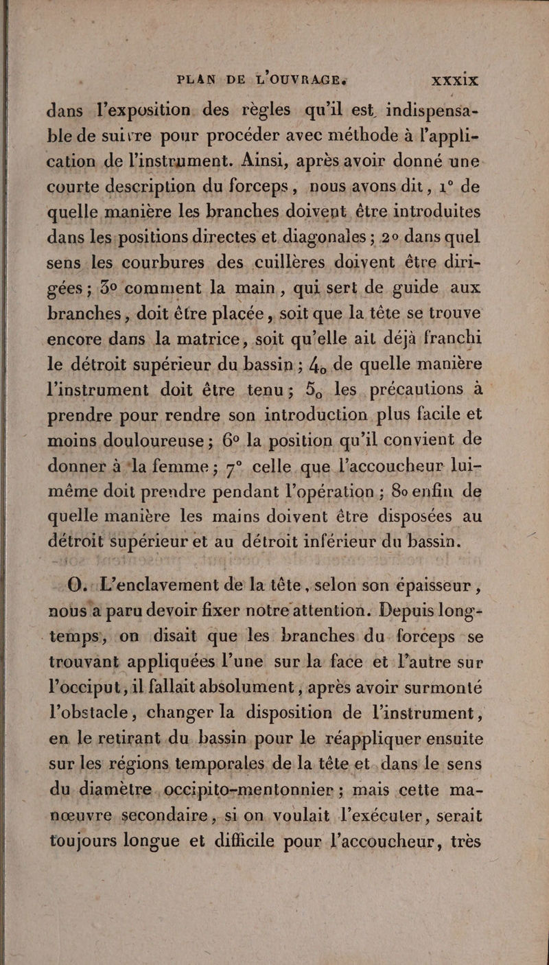 dans l'exposition des règles qu'il est indispensa- ble de suivre pour procéder avec méthode à l’appli- cation de l'instrument. Ainsi, après avoir donné une courte description du forceps, nous avons dit, 1° de quelle manière les branches doivent être introduites dans les:positions directes et diagonailes ; 20 dans quel sens les courbures des cuillères doivent être diri- gées ; 3° comment la main, qui sert de guide aux branches, doit être placée, soit que la tête se trouve encore dans la matrice, soit qu’elle ait déjà franchi le détroit supérieur du bassin ; 4, de quelle manière l'instrument doit être tenu; 5, les précautions à prendre pour rendre son introduction plus facile et moins douloureuse ; 6° la position qu’il convient de donner à ‘la femme ; 7° celle que l’accoucheur lui- même doit prendre pendant l’opération ; 8senfin de quelle manière les mains doivent être disposées au détroit Supérieur et au détroit inférieur du bassin. -0.:L’enclavement de la tête , selon son épaisseur, nous a paru devoir fixer notre attention. Depuis long- temps, on disait que les branches du forceps se trouvant appliquées l’une sur la face et l’autre sur l’occiput, 1l fallait absolument, après avoir surmonté l'obstacle, changer la disposition de l'instrument, en le retirant du bassin pour le réappliquer ensuite sur les régions temporales de la tête et. dans le sens du. diamètre occipito-mentonnier : mais cette ma- nœuvre secondaire , si on voulait l’exécuter , Serait toujours longue et difficile pour l’accoucheur, très