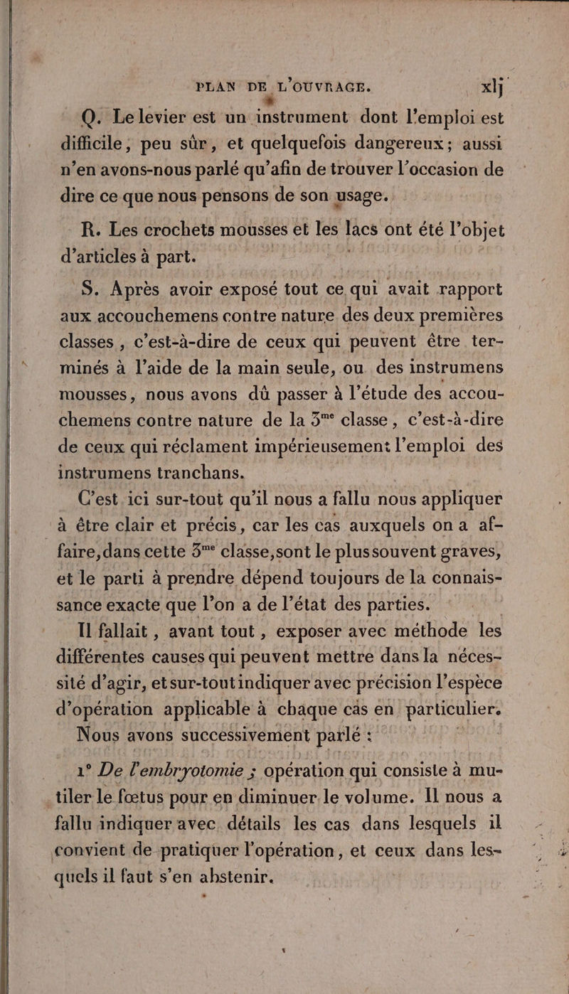 “ Q. Le levier est un instrument dont l'emploi est difficile, peu sûr, et quelquefois dangereux; aussi n’en avons-nous parlé qu’afin de trouver l’occasion de dire ce que nous pensons de son usage. R. Les crochets mousses et les lacs ont été l’objet d'articles à part. | S. Après avoir exposé tout ce qui avait rapport aux accouchemens contre nature des deux premières classes , c’est-à-dire de ceux qui peuvent être ter- minés à l’aide de la main seule, ou des instrumens mousses, nous avons dû passer à l'étude des accou- chemens contre nature de la 3° classe, c’est-à-dire de ceux qui réclament impérieusementi l'emploi des instrumens tranchans. C'est ici sur-tout qu'il nous a fallu nous appliquer à être clair et précis, car les cas auxquels on a af- faire, dans cette 3”° classe,sont le plussouvent graves, et le parti à prendre dépend toujours de la connais- sance exacte que l’on a de l’état des parties. Il fallait , avant tout , exposer avec méthode les différentes causes qui peuvent mettre dans la néces- sité d’agir, etsur-toutindiquer avec précision l’espèce d’ opération appheable à à chaque cas en particulier, Nous avons successivement parlé : $ 1° De l’embryotomie ; opération qui consiste à mu- tiler le fœtus pour en diminuer le volume. Il nous à fallu indiquer avec détails les cas dans lesquels il convient de pratiquer l'opération, et ceux dans les- quels il faut s’en ahstenir.