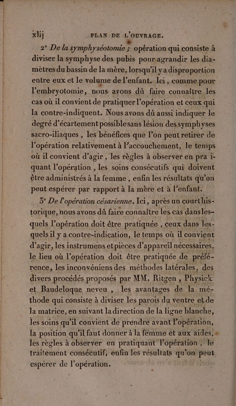 2° De lu symphyséotomie ; sa opération qui consiste à diviser la symphyse des pubis pouragrandir les dia- mètres du bassin de la mère, lorsqu'il ya dispro portion entre eux et le volume. de l'enfant. lei, commepour l’ embryotomie $ nous. avons dû faire connaître, les cas où il convient de pratiquer l” opération et ceux qui la contre-indiquent. Nous avons dû aussi indiquer le degré d’écartement possiblesans lésion des symphyses | sacro-iliaques , les bénéfices que on peut retirer de | l'opération relativement à l’accouchement, le tenips où il convient d’agir , les règles à observer en pra i- quant l’opération , les soins consécutifs qui doivent être administrés à la femme , enfin les résultats qu'on peut espérer par rapport à la mère et à l’enfant. 3° De l'opération césarienne. Ici, après un courthis- | torique, nous avons dû faire con naître les cas dansles- quels l'opération doit être pratiquée , ceux dans les- quels il y a contre-indiçcation, le temps où il convient d'agir, les instrumens etpièces d'appareil nécessaires le lieu où l’opération doit être pratiquée de préfé- rence, les inconvéniens des méthodes latérales, des | divers procédés proposés par | MM. Ritgen ; Physick et. Baudeloque neveu , les avantages de. la. mé- thode qui consiste à diviser les parois du ventre et.de la matrice, en suivant la direction de la ligne blanche, les soins qu'il convient de prendre avant l'opération, | la position qu’il faut donner À la femme et aux aides,» les règles à observer en pratiquant Vôpération ; le traitement consécutif, enfin les résultats 7. ’on peut espérer de l” opération.