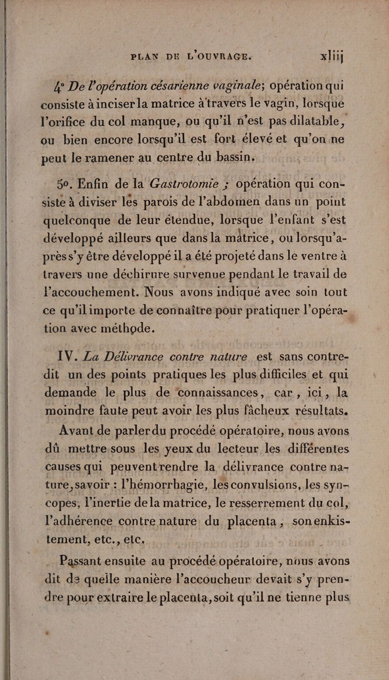 4° De l’opération césarienne vaginale; opération qui consiste à inciser la matrice à'travers le vagin, lorsque l’orifice du col manque, ou qu’il n’est pas dilatable, ou bien encore lorsqu'il est fort élevé et qu’on ne peut le ramener au centre du bassin, 50. Enfin de la Gastrotomie ; opération qui con- siste à diviser les parois de l’abdomen dans un point quelconque de leur étendue, lorsque l'enfant s’est Asyelonpe ailleurs que dans la matrice, où Jorsqu’a- prèss’y être développé il a été projeté dans le ventre à travers une déchirure survenue pendant le travail de accouchement. Nous avons indiqué avec soin tout ce qu'ilimporte de connaître pour pratiquer l’opéra-. tion avec méthode. 1 IV. La Délivrance contre nature est sans contre- dit un des points pratiques les plus difficiles et qui demande le plus de ‘connaissances, car, ici, la moindre faute peut avoir les plus fâcheux résultats. Avant de parler du procédé opératoire, nous avons dû mettre.sous les yeux du lecteur les différentes causes qui peuventrendre la délivrance contre na- ture,savoir : l’hémorrhagie, les convulsions, les syn- copes, l’inertie de la matrice, le resserrement du col, l’adhérence contre nature du placenta, sonenkis- . tement, etc., elc. Passant ensuite au Hrdcédé opéraloire, nous avons dit ds queile manière l’accoucheur devait s’y pren- dre pour extraire le placenta, soit qu’il ne tienne plus