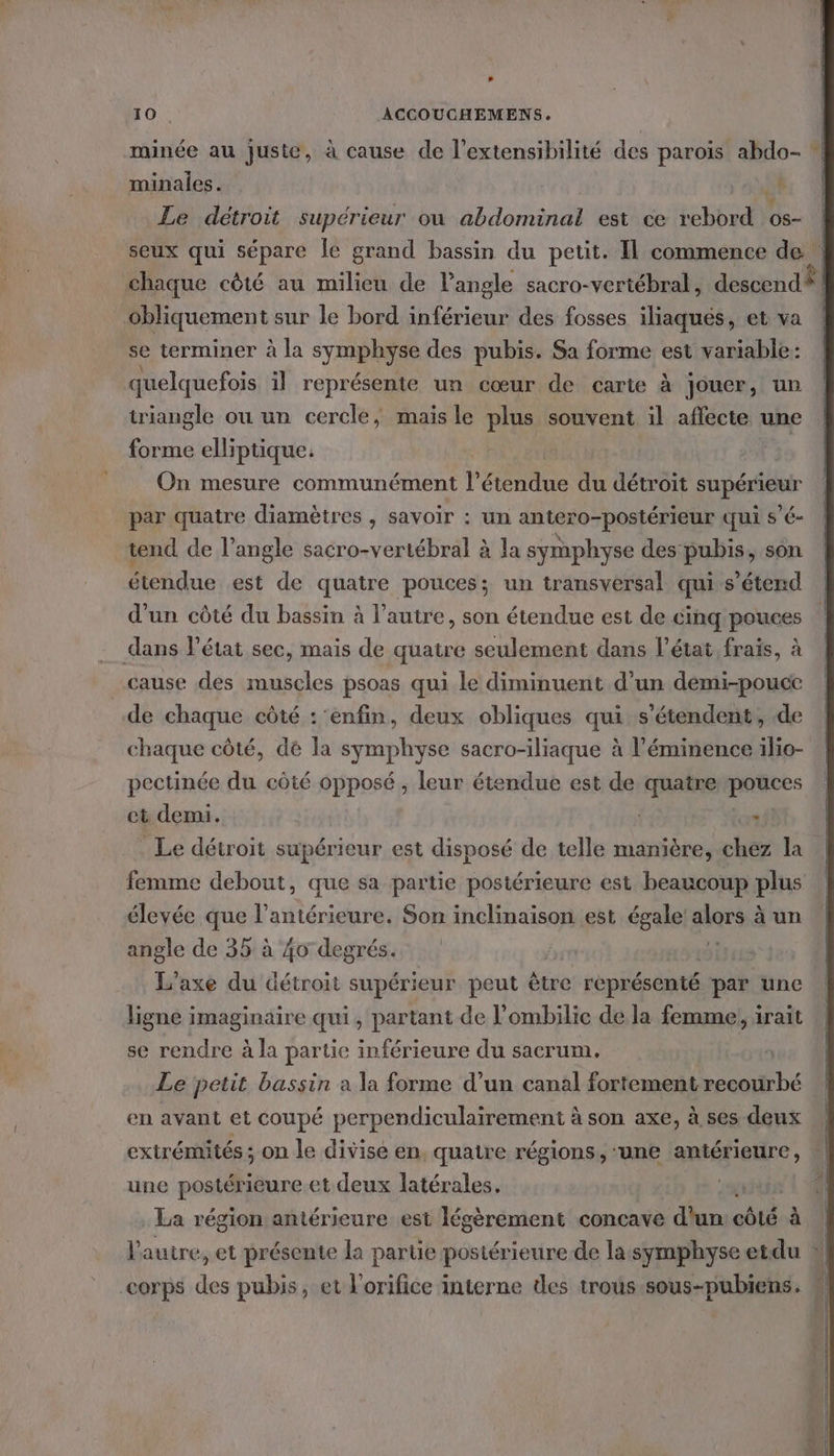 Lt minée au juste, à cause de l’extensibilité des parois abdo- minales. ., Le détroit supérieur ou abdominal est ce t2bE os- seux qui sépare le grand bassin du petit. Il commence de | chaque cèté au milieu de l'angle sacro-vertébral, descend? obliquement sur le bord inférieur des fosses iliaqués, et va | se terminer à la symphyse des pubis. Sa forme est variable: quelquefois il représente un cœur de carte à jouer, un triangle ou un cercle, mais le plus souvent il affecte une forme elliptique. On mesure communément l'étendue du détroit supérieur par quatre diamètres , savoir : un antero-postérieur qui s’é- tend de l’angle sacro-vertébral à la symphyse des pubis, son étendue est de quatre pouces; un transversal qui s'étend d'un côté du bassin à l’autre, son étendue est de cinq pouces dans létat sec, mais de quatre seulement dans l’état frais, à cause des muscles psoas qui le diminuent d’un demi-pouce de chaque côté : ‘enfin, deux obliques qui s'étendent, de chaque côté, dé la symphyse sacro-iliaque à l’éminence ilio- pectinée du côté opposé, leur étendue est de quatre pouces ct demi. | à Le détroit supérieur est disposé de telle manière, chez la femme debout, que sa partie postérieure est beaucoup plus élevée que l’antérieure. Son inclinaison est égale share à un angle de 35 à 40 degrés. L'’axe du détroit supérieur peut être représenté par une ligne imaginaire qui, partant de l'ombilic de la femme, irait se rendre à la partie inférieure du sacrum. Le petit bassin a la forme d’un canal fortement recourbé en avant et coupé perpendiculairement à son axe, à ses deux extrémités ; on le divise en. quatre régions, une antérieure, | une postérieure et deux latérales, aus La région antérieure est légèrement concave d'un côté Fr l'autre, et présente la partie postérieure de la symphyse etdu corps des pubis, et l'orifice interne des trous sous-pubiens. À
