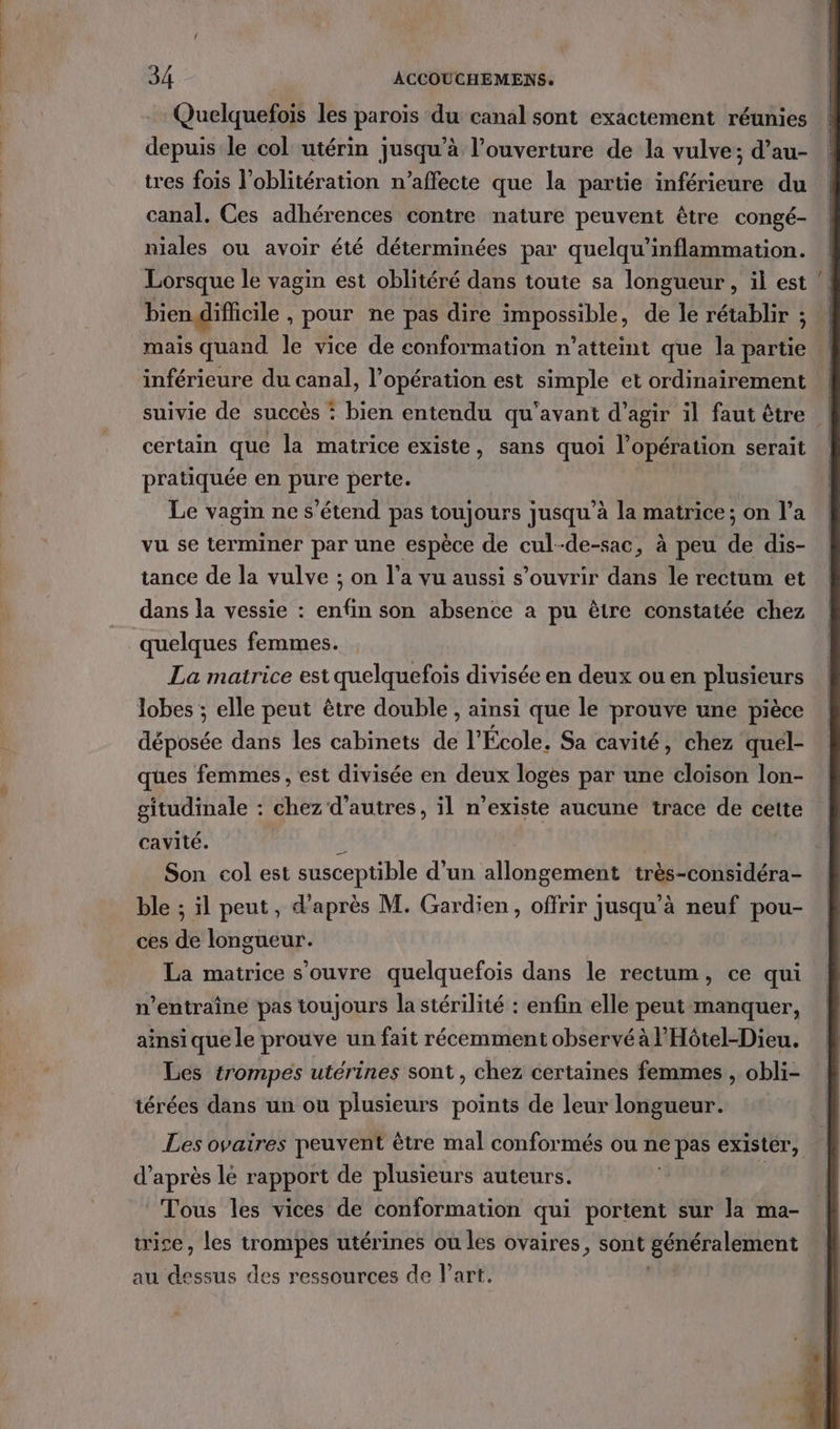 Quelquefois les paroïs du canal sont exactement réunies depuis le col utérin jusqu’à l'ouverture de la vulve; d’au- tres fois l'oblitération n’affecte que la partie inférieure du canal. Ces adhérences contre nature peuvent être congé- niales ou avoir été déterminées par quelqu’inflammation. Lorsque le vagin est oblitéré dans toute sa longueur, il est ! bien dificile , pour ne pas dire impossible, de le rétablir ; mais quand le vice de conformation n’atteint que la partie inférieure du canal, l'opération est simple et ordinairement | suivie de succès : bien entendu qu'avant d'agir il faut être | certain que la matrice existe, sans quoi l'opération serait pratiquée en pure perte. Le vagin ne s'étend pas toujours jusqu’à la matrice; on l’a vu se terminer par une espèce de cul--de-sac, à peu À dis- tance de la vulve ; on l’a vu aussi s'ouvrir dans le rectum et dans la vessie : enfé son absence a pu être constatée chez quelques femmes. La matrice est quelquefois divisée en deux ou en plusieurs lobes ; elle peut être double , ainsi que le prouve une pièce déposée dans les cabinets de l'École. Sa cavité, chez quel- ques femmes, est divisée en deux loges par une cloison lon- gitudinale : chez d’autres, il n’existe aucune trace de cette cavité. ë Son col est xpreppibIe d'un allongement très-considéra- ble ; il peut, d’après M. Gardien, offrir jusqu’à neuf pou- ces de longueur. La matrice s'ouvre quelquefois dans le rectum, ce qui n’entraîne pas toujours la stérilité : enfin elle peut manquer, ainsi que le prouve un fait récemment observé à Hôtel-Dieu. Les trompes utérines sont , chez certaines femmes , obli- térées dans un ou plusieurs points de leur longueur. Les ovaires peuvent être mal conformés ou ne e pas Sa 4 d’après le rapport de plusieurs auteurs. Tous les vices de conformation qui portent sur la ma- trise, les trompes utérines ou les ovaires, sont généralement au dessus des ressources de l’art.