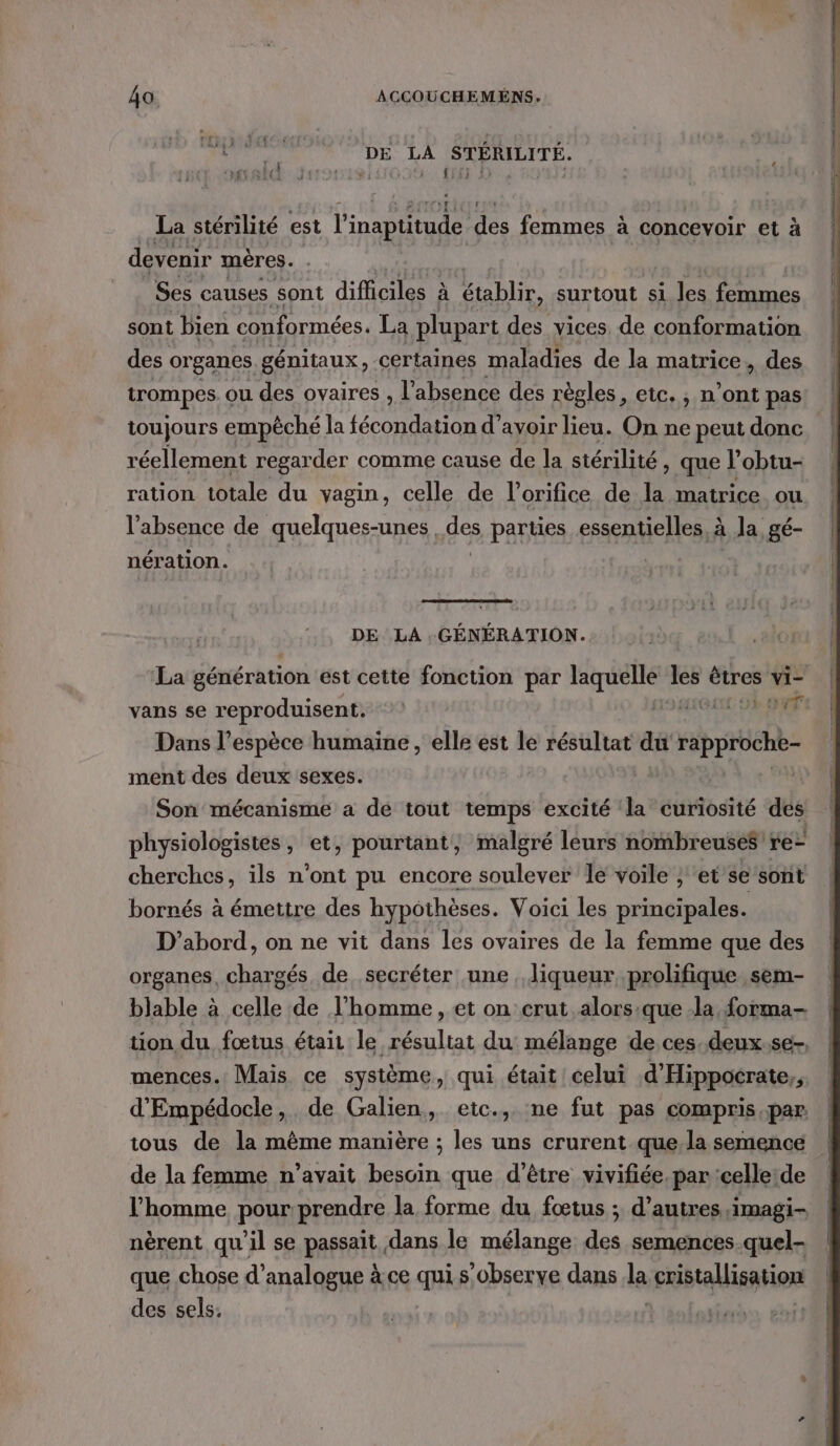 Rite DE LA STÉRILITÉ. La stérilité est l'inaptitude. des femmes à concevoir et à devenir mères. Ses causes sont Et EVE À tbe surtout si les femmes sont bien conformées. La plupart des vices. de conformation des organes génitaux, certaines maladies de la matrice, des trompes ou des ovaires , l'absence des règles, etc. , n’ont pas toujours empêché la fécondation d’avoir lieu. On ne peut donc réellement regarder comme cause de la stérilité, que l’obtu- ration totale du vagin, celle de l’orifice de de matrice ou l'absence de quelques-unes des parties essentielles, à la, gé- nération. DE LA GÉNÉRATION. La génération est cette fonction par laquelle les êtres vi- vans se reproduisent. DSMIQUL DE OR Dans l'espèce humaine, elle est le résultat du rapproche- ment des deux sexes. Son mécanisme a dé tout temps excité la curiosité des physiologistes, et, pourtant, malgré leurs nombreuses re- cherches, ils n'ont pu encore soulever le voile ; et se sont bornés à émettre des hypothèses. Voici les principales. D'abord, on ne vit dans les ovaires de la femme que des organes, chargés de secréter une , liqueur prolifique sem- blable à celle de l’homme, et on crut alors:que -la forma tion du fœtus était le résultat du mélange de ces.deux.se-. mences. Mais ce système, qui était celui d'Hippocrate,, d'Empédocle, de Galien, etc., ne fut pas compris par. tous de la même manière ; les uns crurent quela semence de la femme n’avait besoin que d’être vivifiée par 'celleide | l’homme pour prendre la forme du fœtus ; d’autres imagi- nèrent qu'il se passait dans le mélange des semences quel. que chose d’analogue à ce qui s’observe dans l cristallisation des sels.