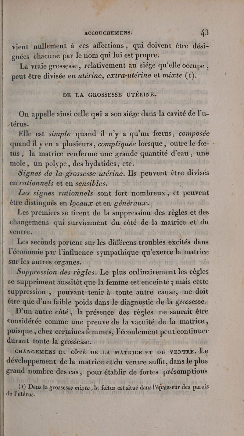 vient nullement à ces affections, qui doivent être dési- gnées chacune par le nom qui lui est propre. e , ste 9 La vraie grossesse, relativement au siége qu’elle occupe , peut être divisée en utérine, extra-utérine et mixte (1). DE LA GROSSESSE UTÉRINE. On appelle ainsi celle qui a son siége dans la cavité de l’u- /térus. Elle est simple quand il n’y a qu’un fœtus, composée quand il y en a plusieurs, compliquée lorsque, outre le foœ- tus, la matrice renferme une grande quantité d’eau, une mole, un polype, des hydatides, etc. Signes de la grossesse utérine. Us peuvent être divisés en 1 CR et en sensibles. Les signes rationnels sont fort nombreux, et peuvent ètre distingués en locaux eten généraux. Les premiers se tirent de la suppression des règles et des changemens qui surviennent du côté de la matrice et du ventre. Les seconds porient sur les différens troubles excités dans l'économie par l'influence sympathique qu’exerce la matrice sur les autres organes. Suppression des règles. Le plus ordinairement les règles 8e suppriment aussitôt que la femme est enceinte ; mais cette suppression’, pouvant-tenir à toute autre cause, ne doit être que d’un faible poids dans le diagnostic de la grossesse. D'un autre côté, la présence des règles ne saurait être Considérée comme une preuve de la vacuité de la matrice , CHANGEMENS DU CÔTÉ DE LA MATRICE ET DU VENTRE. Le | développement dela matrice et du ventre suffit, dans le plus (1) Dans la grossesse mixte, i” fœtus cstaitué dans Pépaisseur des parois