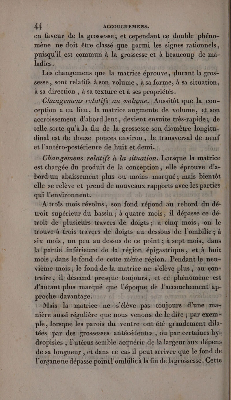 en faveur de la grossesse; et cependant ce double phéno- mène ne doit être classé que parmi les signes rationnels, puisqu'il est commun à la grossesse et à beaucoup de ma- ladies. , | | Les changemens que la matrice éprouve, ‘durant la gros- sesse, sont relatifs à son volume , à sa forme, à sa situation, à sa direction , à sa texture et à ses propriétés. Changemens relatifs au volume. Aussitôt que la con- ception a eu lieu, la matrice augmente de volume, et son accroissement d'abord lent, devient ensuite très-rapide; de telle sorte qu’à.la fin de la grossesse son diamètre longitu- dinal est de douze pouces environ, le transversal de neuf et l’antéro-postérieure de huit et demi. At Changemens relatifs à la situation. Bora la matrice est utees du produit de la conception, elle éprouve d’a- bord un abaïssement plus ou moins marqué ; mais bientôt elle se relève et prend de nouveaux rapports avec les parties qui l’environnent. A trois mois révolus, son fond répond au rebord du dé- troit supérieur du bassin ; à quatre mois, il dépasse ce dé- troit de plusieurs travers dé doigts; à cinq mois, on le trouve/à:trois travers de doigts au dessous de l’ombilic; à six mois, un peu au dessus de ce point ; à sept mois, dans la partie ‘inférieure de da région épigastrique , et à huit mois ; dans le:fond de cette même région. Pendant le neu- vième mois ; le fond de la matrice ne s'élève plus , au: con- traire, il descend presque toujours, et ce phénomène est d'autant plus marqué que “Ro de l'accouchement ap- proche: davantage. D: | 5 12 “Maïs. la matrice ne s'élève pas toujours » d'une ma- nière aussi régulière que nous venons: de le dire ; par exem- ple, lorsque les parois du ventre ont été grandement dila- tées ‘par: des grossesses, antécédentes:, ou par certaines/hy- dropisies , l'utérus semble acquérir de da largeur aux dépens de sa longueur , et dans ce cas il peut arriver que le fond de l'organene dépasse point l’ombilic à la fin de la grossesse. Cette