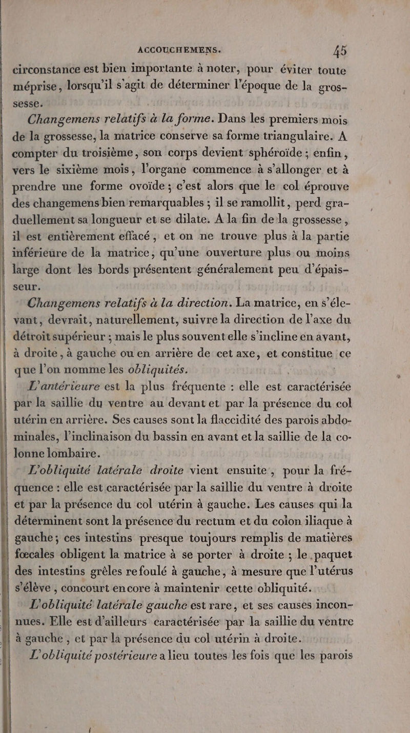 circonstance est bien importante à noter, pour éviter toute méprise, lorsqu'il s'agit de déterminer l'époque de la gros- sesse. Changemens relatifs à la forme. Dans les premiers mois de la grossesse, la matrice conserve sa forme triangulaire. A compter du troisième, son corps devient sphéroïde ; enfin, vers le sixième mois, l'organe commence à s’allonger et à prendre une forme ovoïde ; c'est alors que le col éprouve des changemens bien remarquables ; il se ramollit, perd gra- duellement sa longueur et se dilate. À la fin dela grossesse, ibest entièrement effacé, et on ne trouve plus à la partie inférieure de la matrice, qu'une ouverture plus ou moins large dont les bords présentent généralement peu d’épais- seur. Changemens relatifs à la diréctionule matrice, en s’éle- vant, devraït, naturellement, suivre la direction Fu l’axe du détroit supérieur ; mais le plus souventelle s'incline en avant, à droite, à gauche ou en arrière de cet axe, et constitue ce que l’on nomme les obliquités. L'antérieure est la plus fréquente : elle est caractérisée lonne lombaire. L'obliquité latérale droite vient ensuite, pour la fré- s'élève , concourt encore à maintenir cette obliquité. L'obliquité latérale gauche est rare, et ses causes incon- L'obliquité postérieure a lieu toutes les fois que les parois
