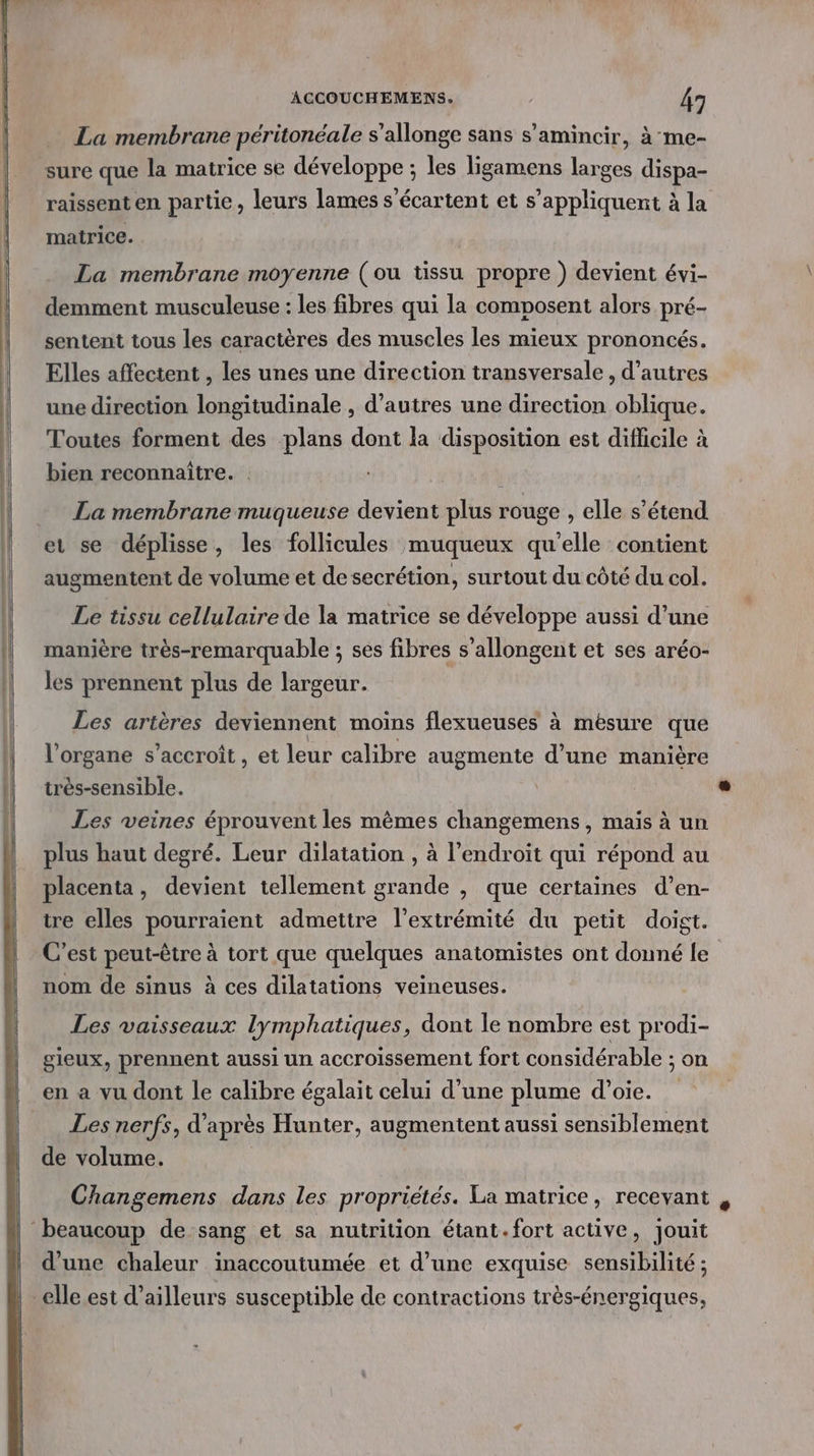 La membrane péritonéale s’allonge sans s’amincir, à me- sure que la matrice se développe ; les ligamens larges dispa- matrice. La membrane moyenne (ou tissu propre ) devient évi- demment musculeuse : les fibres qui la composent alors pré- sentent tous les caractères des muscles les mieux prononcés. Elles affectent , les unes une direction transversale , d’autres une direction longitudinale , d’autres une direction oblique. Toutes forment des ‘plans dont la disposition est difficile à bien reconnaître. | La membrane muqueuse devient plus rouge , elle s'étend et se déplisse, les follicules muqueux qu'elle contient augmentent de volume et de secrétion, surtout du côté du col. Le tissu cellulaire de la matrice se développe aussi d’une manière très-remarquable ; ses fibres s’allongent et ses aréo- les prennent plus de largeur. Les artères deviennent moins flexueuses à mésure que l'organe s’accroît , et leur calibre augmente d’une manière très-sensible. Les veines éprouvent les mêmes changemens, mais à un plus haut degré. Leur dilatation , à l'endroit qui répond au placenta, devient tellement grande , que certaines d’en- tre elles pourraient admettre l'extrémité du petit doigt. C’est peut-être à tort que quelques anatomistes ont donné le nom de sinus à ces dilatations veineuses. Les vaisseaux lymphatiques, dont le nombre est prodi- gieux, prennent aussi un accroissement fort considérable ; on en a vu dont le calibre égalait celui d’une plume d’oie. Les nerfs, d’ après Hunter, augmentent aussi sensiblement de volume. d’une chaleur inaccoutumée et d’une exquise sensibilité ;