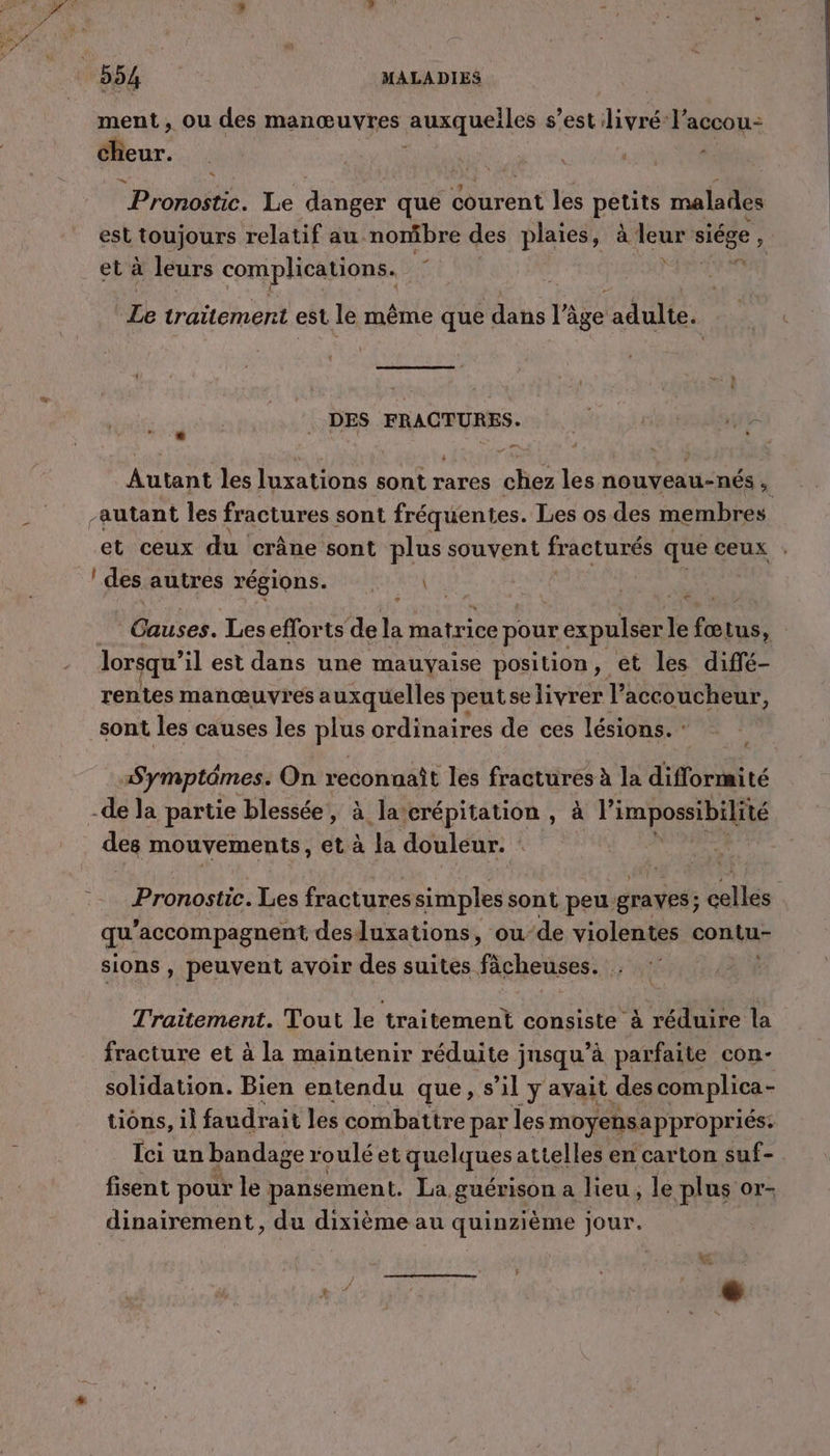 ment, ou des manœuvres auxquelles s’est diva l’accou- clieur. Pronostic. Le danger que courent les pêtits malades est toujours relatif au nombre des plaies, à leur siége ‘ et à leurs complications. He Le traitement est le même que dans r' âge adulte. ; DES FRACTURES. Autant les luxations sont rares chez les nouveau-nés , autant les fractures sont fréquentes. Les os des membres et ceux du crâne sont plus souvent fracturés que ceux : | des autres régions. ses. Les eflorts de la matrice pour expulser É fe ue | lorsqu’ il est dans une mauvaise position, et les diffé- rentes manœuvres auxquelles peutselivrer Taccoucheur, sont les causes les plus ordinaires de ces lésions. : Symptômes. On reconnaît les fractures à la difformité -de la partie blessée, à la‘crépitation , à l’ impossibilité des mouvements, et à la douleur. Pronostic. Les fractures simples sont peu. graves; ; cellés qu ’accompagnent des luxations, oude violentes contu- sions , peuvent avoir des suites fächeuses. . Traitement. Tout le traitement consiste à réduire la fracture et à la maintenir réduite jnsqu’à parfaite con- solidation. Bien entendu que, 5 il y avait des com plica- tions, 1l faudrait les combattre par les moyensappropriés: Ici un bandage r oulé et quelques attelles en carton suf-. fisent pour le pansement. La, guérison a lieu, le plus or- dinairement, du dixième au quinzième jour. F ee ne me | Y 4 ; À + ‘ » 4