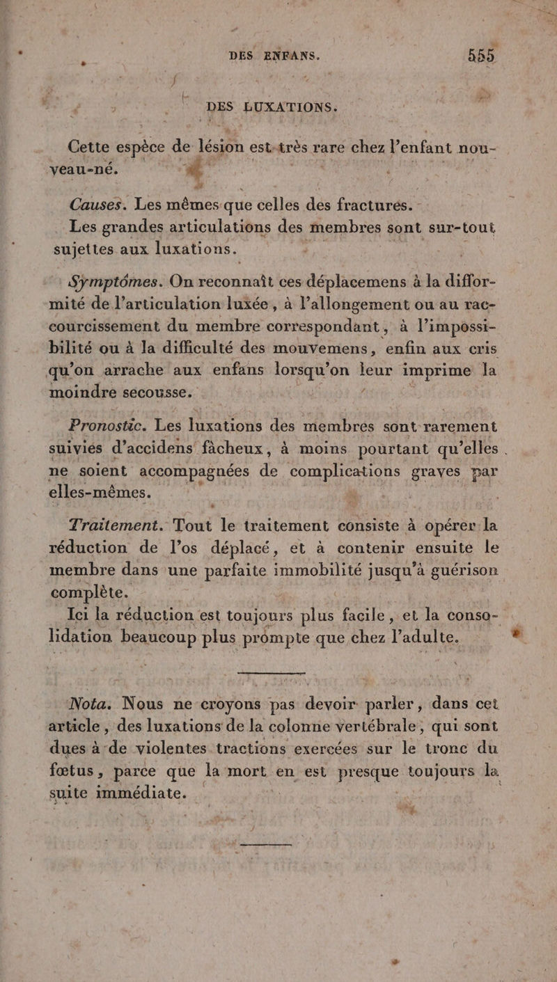 %, lu ÉUXATIONS, Cette espèce de lésion est: très : rare chez P enfant nou- veau-né. | | ,* . | Causes. Les mêmes que celles des fractures. Les grandes articulations des membres sont sur-tout sujettes aux luxations. Symptômes. On Spa No ces déplacemens à la diffor- mité de l’articulation luxée , à l’allongement ou au rac- courcissement du membre correspondant, à l’impossi- bilité ou à la difficulté des mouvemens, enfin aux cris qu’on arrache aux enfans lorsqu'on leur imprime Ja moindre secousse. , Pronostic. Les rations des membres sont rarement suiviés d’accidens ficheux, à moins pourtant qu elles ne soient accompagnées de complications graves par elles- -mêmes. Traitement. Tout le traitement consiste à opérer la réduction de l’os déplacé, et à contenir ensuite le membre dans une parfaite immobilité jusqu’à guérison complète. Ici la réduction est toujours plus facile, et la conso- lidation beaucoup plus prompte que chez l’ adulte. Nota. Nous ne croyons pas devoir parler, dans cet article , des luxations de la colonne vertébrale, qui sont dues à de violentes tractions exercées sur le tronc du fœtus, parce que la mort en est presque toujours la suite immédiate. *