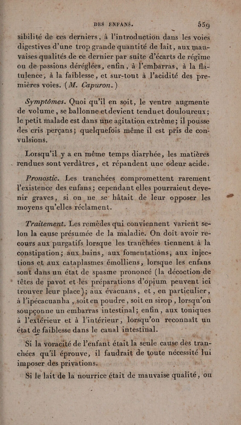 sibilité de ces derniers, à l’introduction dans les voies digestives d’une trop grande quantité de lait, aux mau- vaises qualités de ce Mértisr par suite d’écaris de régime ou de passions déréglées, enfin, à l'embarras, à la fla- tulence, à la faiblesse, et sur-tout à l'acidité des pre- mières voies. (M. Capuron.) Symptômes. Quoi qu’il en soit, le ventre augmente de volume, se ballonneet devient tenduet douloureux ; le petit Halade est dans une agitation extrême; il pousse des cris perçans ; quelquefois même il est pris de con- vulsions. | 7 Lorsqu’ik.y a en même temps diarrhée, les matières . rendues sont verdâtres, et répandent une odeur acide. | Pronostic. Les tranchées compromettent rarement l'existence des enfans ; cependant elles pourraient deve- mir graves, si on ne, se hâtait de leur opposer les moyens qu'elles Fécliment, Traitement. Les remèdes qui conviennent varierit se- lon la cause présumée de la maladie. On doit avoir re- cours aux purgatifs lorsque les tranchées tiennent à la constipation; aux.bains, aux fomentations aux injec- ions et aux lapins Bath: lorsque les enfans sont dans un état de spasme prononcé (la décoction de têtes de pavot et-les préparations d’opium peuvent ici trouver leur place); aux évacuans, et , en particulier, à ’ipécacuanha , soit en poudre , soil en sirop , lorsqu’ on sOAPRLR ne un embarras intestinal ; enfin , aux toniques à l'extérieur et à l’intérieur, lorsqu'on reconnaît un état de faiblesse dans Je canal intestinal. te Voracité de l nfent était la seule cause dés tran- chées qu'il éprouve, il faudrait de toute nécessité Jui imposer des privations. Si le lait de la nourrice était de mauvaise qualité, on