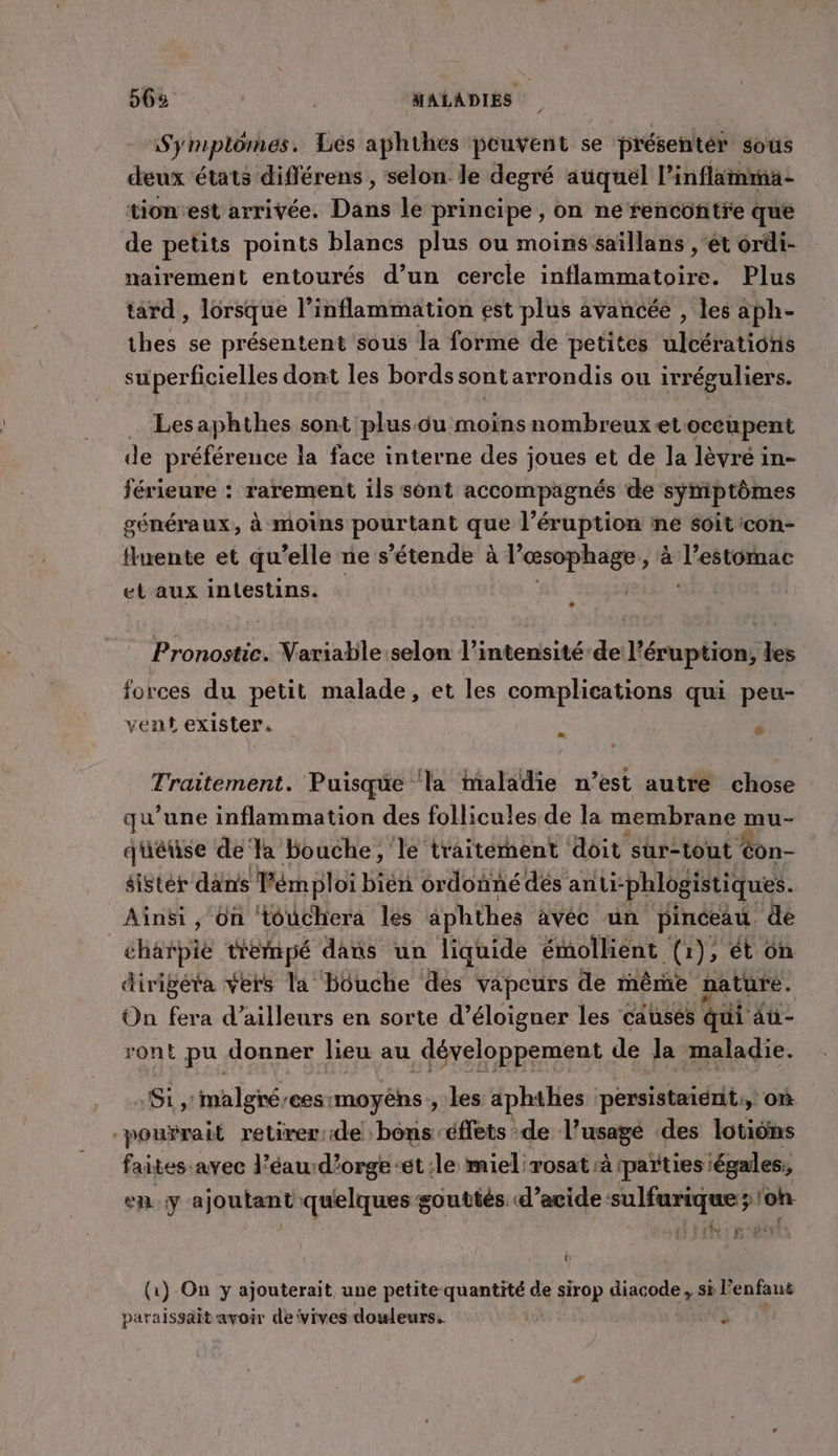 56% | | MALADIES Symplômes. Lés aphihes peuvent se présenter sous deux états différens , selon le degré aüquél l’inflimma- tion’est arrivée. Dans le principe, on ne renconitfe que de petits points blancs plus ou moins saïllans , ét ordi- nairement entourés d’un cercle inflammatoire. Plus tard , lorsque l’inflammation est plus avancée , les à ph- thes se présentent sous la forme de petites Gibratt He superficielles dont les bords sontarrondis ou irréguliers. Lesaphthes sont plusôu moins nombreux etoccupent de préférence la face interne des joues et de la lèvre in- férieure : rarement ils sont accompagnés de symptômes généraux, à moins pourtant que l’éruption ne Soit con- fluente et qu elle ne s’étende à rapR à Ron et aux intestins. Pronostic. Variable selon l'intensité de l’éruption, les forces du petit malade, et les complications qui peu- vent exister, À ” Traitement. Puisque ‘la Maladie n’est autre chose qu’une inflammation des follicules de la membrane mu- quêuse de Ta bouche, le traitement doit sur-tout #on- sister dans Témploi bién ordonné dés ani- phlogistiques. Ainsi ,; On touchera les aphthes avéc un pinceau de _charpie tfemmpé dans un liquide émollient (1), ét 6n dirigéta vers la Bouche dés vapeurs de rêrie nature. On fera d’ailleurs en sorte d’éloigner les causés qui au- ront pu donner lieu au développement de la maladie. Si, malgréees:moyèns, les aphthes persistaient,, où pourait retirer:de bons -éffets de l’usagé des lotions faites avec l’éau-d’orge-ét:le miel:rosat à ‘parties iégales, en y ajoutant quelques goutiés d'acide sulfurique ;/on b (1) On y ajouterait une petite quantité de trop diacode , s si l enfant paraissait avoir de vives douleurs.