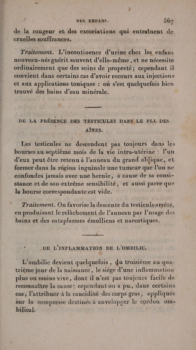 de la rougeur et des excoriations qui entraînent de cruelles souffrances. Traitement. L’incontinence d’urine chez les enfans nouveau-nés guérit souvent d’elle-même , et ne nécessite ordinairement que des soins de propreté; cependant il convient dans certains cas d’avoir recours aux injections et aux applications toniques : on s’est quelquefois bien trouvé des bains d’eau minérale. DE LA PRÉSENCE DES TESTICULES DANS LE PLI DES AÎNES. Les testicules ne descendent pas toujours dans les bourses au septième mois de la vie intra-utérine : l’un. d’eux peut être retenu à l’anneau du grand oblique, et former dans la région inguinale une tumeur que l’on ne confondra jamais avec uné hernie, à cause de sa consi- stance et de son extrême sensibilité, et aussi parce que la bourse correspondante est vide. Traitement. On favorise la descente du testiculearrêté, en produisant le relâchement de l’anneau par l’usage des bains £t des cataplasmes émolliens et rarcotiques. * LE L’INFLAMMATION DE L'OMBILIC, L’ombilic devient quelquefois , du troisième au-qua- trième jour de la naissance, le siége d’une inflammation plus ou moins vive, dont il n’est pas toujours facile de. reconnaître la cause; cependant on a pu, dans certains cas, l’attribuer à la rancidité des corps gras, appliqués sur la compresse destinée à envelopper le cordon om- bilical,