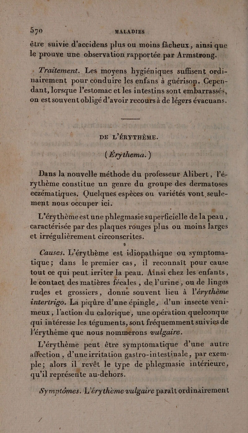 être suivie d'’accidens plus ou moins ficheux, ainsi fou le prouve une observation rapportée Fa Armstrong. * Traitement. Les moyens hygiéni iques ne ordi- nairement pour conduire les enfans à guérison. Cepen- dant, lorsque l’esiomac et les intestins sont embarrassés, on est souvent obligé d’avoir recours à de légers évacuans. DE L’ÉRYTHÈME. ( Érythema. ) Dans la nouvelle méthode du professeur Albert, lé- rythème constitue un genre du groupe des dermatoses | eczématiques. Quelques espèces ou variétés vont seule- ment nous occuper ici. | &amp; L'érythème est une phlegmasie superficielle de la peau , caractérisée par des plaques rouges plus ou moins larges et irrégulièrement circonscrites. | Causes. L’érythème est idiopathique ou symptoma- tique; dans le premier cas, il reconnaît pour cause tout ce qui peut.irriter Ja peau. Ainsi chez les enfan ts, le contact des matières fécales , de l'urine , ou de linges rudes et grossiers, donne souvent lieu à l'érythème intertrigo. La piqûre d’une épingle, d un insecte veni- meux , l'action du calorique, une opération quelconque qui intéresse les téguments &gt; sont fréquemment suivies de l'érythème que nous nonmerons vulgaire. L’érythème peut être symptomatique d’une autre affection , d’uneirritalion gastro-intestinale, par exem- ple; a ue il, revêt le type de phlegmasie intérieure, qu'il représente au- HÉROS. Symptômes. L Eriène vulgaire paraît ordinairement {