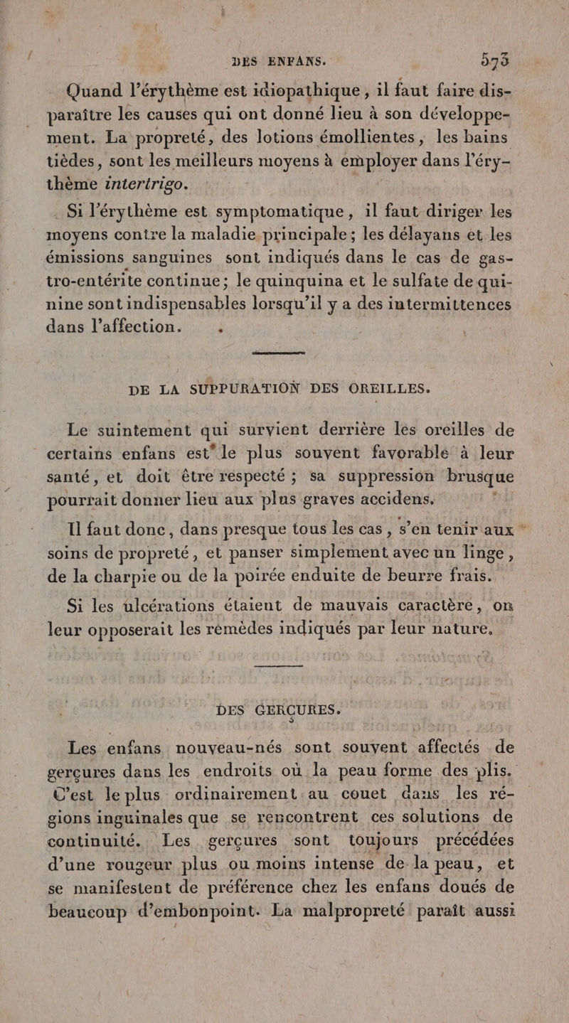 Quand l’érythème est itiopathique, il faut faire dis- paraître les causes qui ont donné lieu à son développe- ment. La propreté, des lotions émollientes ; les bains tièdes, sont les meilleurs moyens à employer dans l’éry- thème intertrigo. Si l'érythème est symptomatique, il faut diriger les moyens contre la maladie principale; les délayans et les émissions sanguines sont indiqués dans le cas de gas- tro-entérite continue; le quinquina et le sulfate de qui- nine sont indispensables lorsqu’il y a des intermittences dans l'affection. ; DE LA SUPPURATION DES OREILLES. Le suintement qui survient derrière les oreilles de certains enfans est le plus souvent favorable à leur santé, et doit être respecté ; sa suppression brusque pourfait donner lieu aux plus graves accidens. ? Il faut donc, dans presque tous les cas , s’en tenir aux * soins de propreté, et panser simplement avec un linge, de la charpie ou de la poirée enduite de beurre frais. Si les ulcérations étaient de mauvais caractère, on leur opposerait les rémèdes indiqués par leur nature, DES GERÇURES. Les enfans nouveau-nés sont souyent affectés de gercures dans les endroits où la peau forme des plis. C’est le plus ordinairement au couet Gaus les ré- gions inguinales que se rencontrent ces solutions de continuité. Les gercures sont toujours précédées d’une rougeur plus ou moins intense de-la peau, et se manifestent de préférence chez les enfans doués de beaucoup d’embonpoint. La malpropreté paraît aussi