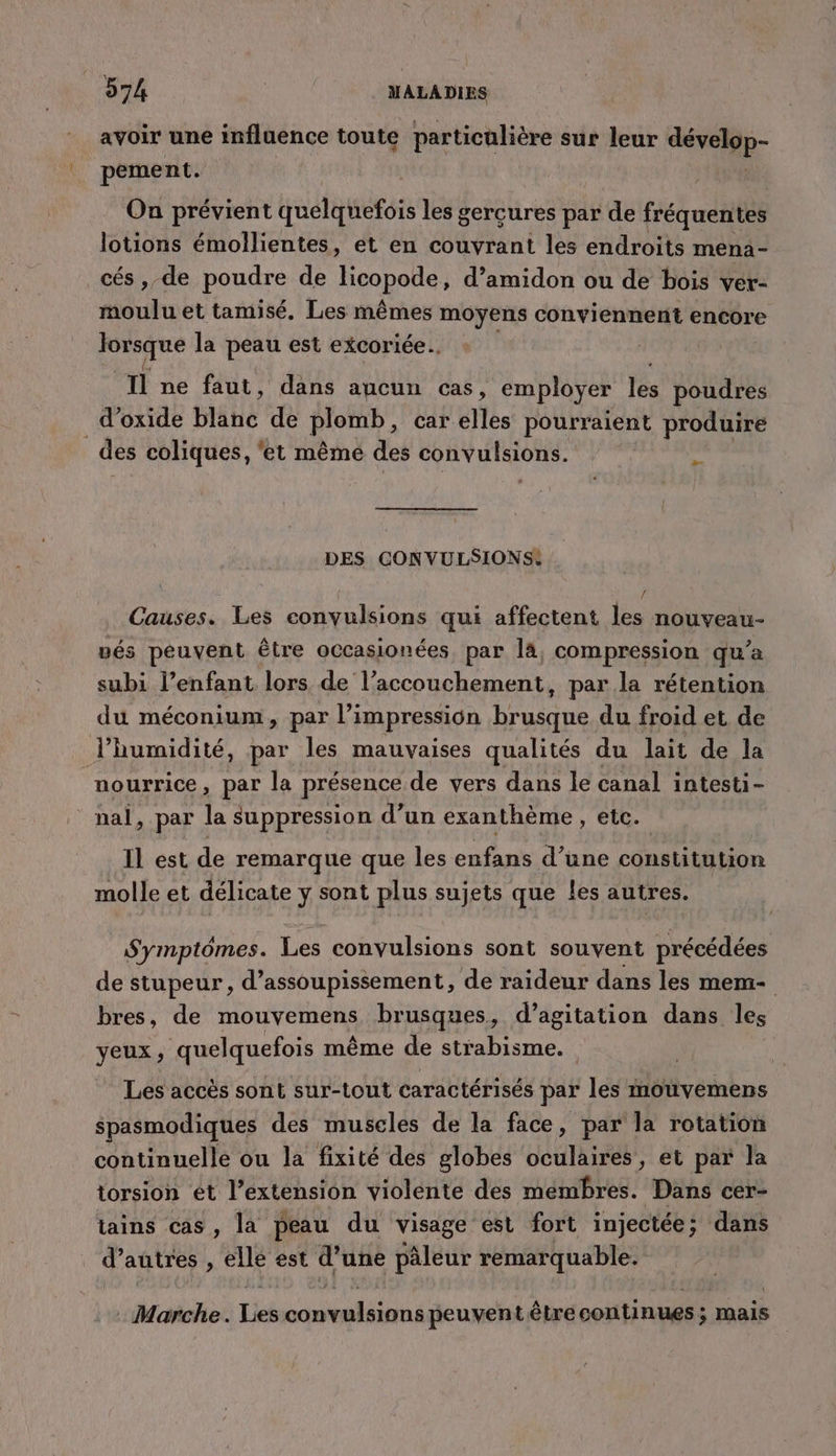 avoir une influence toute particulière sur leur ir pement. On prévient quelquefois les gercures par de fréquentes lotions émollientes, et en couvrant les endroits mena - cés, de poudre de licopode, d’amidon ou de bois ver- moulu et tamisé, Les mêmes moyens conviennent encore lorsque la peau est excoriée.. Il ne faut, dans aucun cas, employer les poudres _ d'oxide blihé de plomb, car elles pourraient produire des coliques, ‘et même des convulsions. &gt; DES CONVULSIONS: / Causes. Les convulsions qui affectent les nouveau- vés peuvent être occasionées, par la, compression qu’a subi l’enfant lors de l’accouchement, par la rétention du méconium, par li impression brusque du froid et de l'humidité, par les mauvaises qualités du lait de la nourrice, par la présence de vers dans le canal intesti- : nal, par la suppression d’un exanthème , etc. Il est de remarque que les enfans d’une constitution molle et délicate ÿ sont plus sujets que les autres. Symptômes. Les convulsions sont souvent précédées de stupeur, d’assoupissement, de raideur dans les mem- bres, de mouvemens brusques, d’agitation dans les yeux ; quelquefois même de su a | Les accès sont sur-tout caractérisés par les mouvemens spasmodiques des muscles de la face, par la rotation continuelle ou la fixité des globes oculaires, et par la torsion ét l’extension violente des mémbres. Dans cer- tains cas, la peau du visage est fort injectée; dans d’autres , ellé est d’une pâleur remarquable. . Marche. Licé nt ou peuvent être continues ; mais