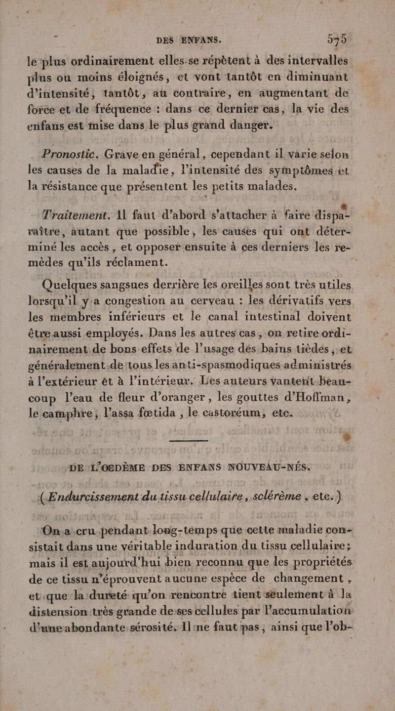 le plus ordinairement elles.se répètent à des intervalles plus ou moins éloignés, et vont tantôt en diminuant d’ intensité , tantôt , aü contraire, en augmentant de force et de fréquence : dans ce dernier cas, la vie des enifans ést mise dans le plus grand danger. Pronostic. Grave en général, cependant il varie selon les causes de la maladie, l'intensité des symptômes et la résistance que présentent les petits malades. Traitement. A1 faut d’abord s'attacher à faire dispa raître, autant que possible, les ses qui ont déter- miné as accès , et opposer ensuite à ces derniers les re- mèdes qu’ils réclament. Quelques sangsues derrière les oreilles sont très utiles lorsqu'il y'a congestion au cerveau : les dérivatifs vers les membres inférieurs et le canal intestinal doivent être aussi employés. Dans les autres cas, on retire ordi- nairement de bons effets de l’usage dés bains tièdés ,:et généralement.de tous les anti-spasmodiques administrés à l’extérieur ét à l’intérieur. Lies auteurs vanteñnt-beau- coup l’eau de fleur d'oranger , les gouttes d’Hoffman, le camphre ; l’assa fœtida , le castoréum, etc. L) DE ‘L'OBDÈME DES ENFANS NOUVEAU-NÉS. (-Endurcissement du.tissu cellulaire, sclérème , etc.) On.a cru.pendant long-temps que cette maladie con sistait dans une véritable induration du tissu cellulaire; mais il est aujourd’ hui bien reconnu que les propriétés: de ce tissu n \ Mar aucune espèce de changement, et que la dureté: qu ’on rencontre tient seulement à la distension:très grande desses cellules par Vaccumulatioh d'uneabondante sérosité, Il:ne faut pas , ainsi que l’ob-