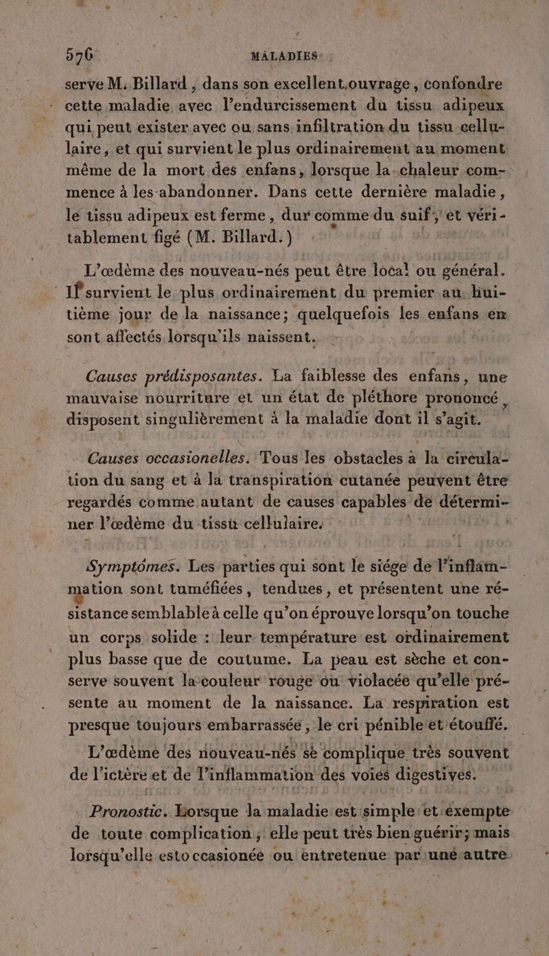 serve M; Billard , dans son excellent.ouvrage , confondre cette maladie avec l’endurcissement du tissu adipeux qui peut exister. avec ou sans infiltration du tissu cellu- laire, et qui survient le plus ordinairement au moment même de la mort des enfans, lorsque la-chaleur com- mence à les abandonner. Dans cette dernière maladie, lé tissu adipeux est ferme , dur comme du suif et vér1i- tablement figé (M. Billard. ) L'’œdème des nouveau-nés peut être local ou en ertt. ‘ If survient le plus ordinairement du premier au, hui- tième jour de la naissance; quelquefois Les enfans em sont affectés lorsqu’ ils naissent. Causes prédisposantes. La faiblesse des enfans, une mauvaise nourriture ét un état de pléthore PrQuOncé , disposent FibeuRérentent &lt; à la maladie dont il s’agit. Causes eva an eles) Tous les brides à la cireula- tion du sang et à la transpiration cutanée peuvent être regardés comme autant de causes capables de AETCrRE ner l’œdème du tissu cellulaire. ue Les parties qui sont le siége de l’inflan- ation sont tuméfiées, tendues, et présentent une ré- sistance semblable à celle qu’on éprouve lorsqu’on touche un corps solide : leur température est ordinairement plus basse que de coutume. La peau est sèche et con- serve souvent lacouleur rouge ou violacée qu’elle pré- sente au moment de la naissance. La respiration est presque toujours embarrassée , le cri pénibleet’étoufié. L’'œdème des nouveau-nés se complique très souvent de li ictère et de l’ inflammation des voies digestives. RUN Borsque la NET EE est: Fran et: éxempte de toute complication; elle peut très bien guérir; mais lorsqu’elle esto ceasionéé ou entretenue par uné’autre.