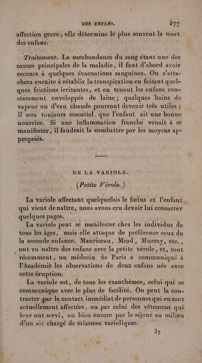 ‘affection grave, ‘elle détermine le plus souvent là mort des enfans. | Traitement. La surabondantce du sang étant une des causes principales de la maladie, il faut d’abord avoir recours à quelques évacuations sanguines. On s’atta- chera ensuite à rétablir la transpiration en faisant quel- ques frictions irritantes, et en tenant les enfans con- stamment enveloppés de laine; quelques bains de vapeur ou d’eau chaude pourront devenir très utiles ; il sera toujours essentiel . qué l'enfant ait une bonne nourrice. Si une inflammation franche venait à se manifester , il faudrait la combattre par les moyens ap= propriés. DE LA VARIOLE. (Petite Vérole. ) La yariole affectant quelquefois lé fœtus et l'enfant qui vient de naître ; nous axons cru devoir lui consacrer quelques pages. x La variole peut se ttes chez les individus de tous les âges, mais elle attaqué de préférence ceux de la seconde enfance. Mauriceau, Mead, Murray, etc. , ont vu naître des enfans avec la petite vérole, et, tout récemment, un médecin de Paris a communiqué à l’Académie les observations de deux enfans nés avec cette éruption. La variole est, de tous les exanthèmes, celui qui se communique avec le plus de facilité. On peut la con- tracter par le contact immédiat de personnes qui en sont actuellement affectées, ou par celui des vêtemens qui Jeur ont servi, ou bien encore par Île séjour au milieu d’un air chargé de miasmes varioliques. | 37