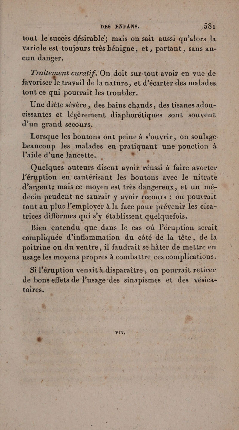 tout le succès désirable; mais on sait aussi qu’alors la variole est toujours très bénigne, et, partant, sans au- cun danger. de M curatif. On doit sur-tout avoir en vue de favoriser le travail de la nature, et d’écarter des malades tout ce qui pourrait les troubler. Une diète sévère, des bains chauds, des tisanes adou- cissantes et légèrement diaphorétiques sont souvent d’un grand secours. Lorsque les boutons ont peine à s’ouvrir, on soulage. beaucoup les malades en pratiquant une ponction à l’aide d'une lancette. Li Quelques auteurs disent avoir réhs à faire avorter l’éruption en cautérisant les boutons avec le nitrate d’ argent; mais ce moyen est très dangereux , et un mé- decin prudent ne saurait y avoir recours : on pourrait tout au plus lemployer à la face pour prévenir les cica- trices diflormes qui s’y établissent quelquefois. Bien entendu que dans le cas où l’éruption serait compliquée d’inflammation du côté de la tête, de la poitrine ou du ventre, il faudrait se hâter de mettre en usage les moyens propres à combattre ces complications. Si l’éruption venait à disparaître , on pourrait retirer de bons effets de l’usage des sinapismes et des vésica- toires. : FIN,