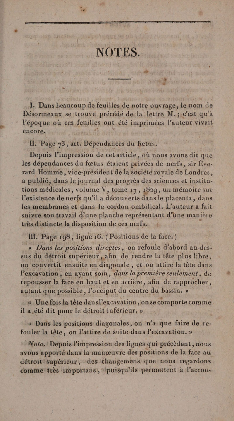 NOTES. L Dans beaucoup de feuilles de notre vuvrage, le nom de Désormeaux se trouve précédé dela lettre M.;:cest qu'à l’époque où ces feuilles ont été imprimées l’auteur vivait encore. IL Page 73, art. Dépendances du fœtus. Depuis l’impression de cetarticle, où nous avons dit que les dépendances du fœtus étaient privées de nerfs, sir Éve- rard Homme, vice-président de la société royale de Londres, a publié, dans le journal des progrès des sciences et institu- tions médicales, volume V, tome 17, 1829, un mémoire sut l'existence de nerfs qu’il a découverts dans le placenta, dans les membranes et dans le cordon ombilical. L'auteur a fait suivre son-travail d’une planche représentant d'une manière très distincte la disposition de ces ner fax 04 IT. Page 198, ligne 16. ( Positions de la face.) « Dans les positions directes, on refoule d’abord au-des- sus du détroit supérieur, afin de rendre la tête plus libre, on convertit ensuite en diagonale , et.on attire la tête Lie lPexcavation, en ayant soin, dans la première seulement, de repousser la RE en haut et en arrière, afin de rapprocher » autant que possible, l’occiput du Ne du bassin. » . «Une fois la tête dansl’excavation ,onse comporte comme il a été dit pour le détroit inférieur. » :« Dans les positions diagonales, on n’a que faire de re- fouler la tête, on l’attire de suite dans l’excavation. » Nota.! Depuis l’impression des lignes qui précèdent , nous avons apporté dans la manœuvre des positions de la face au détroit supérieur , des changemens que nous regardons comme très importaus!, ‘puisqu'ils permettent à l’accou-