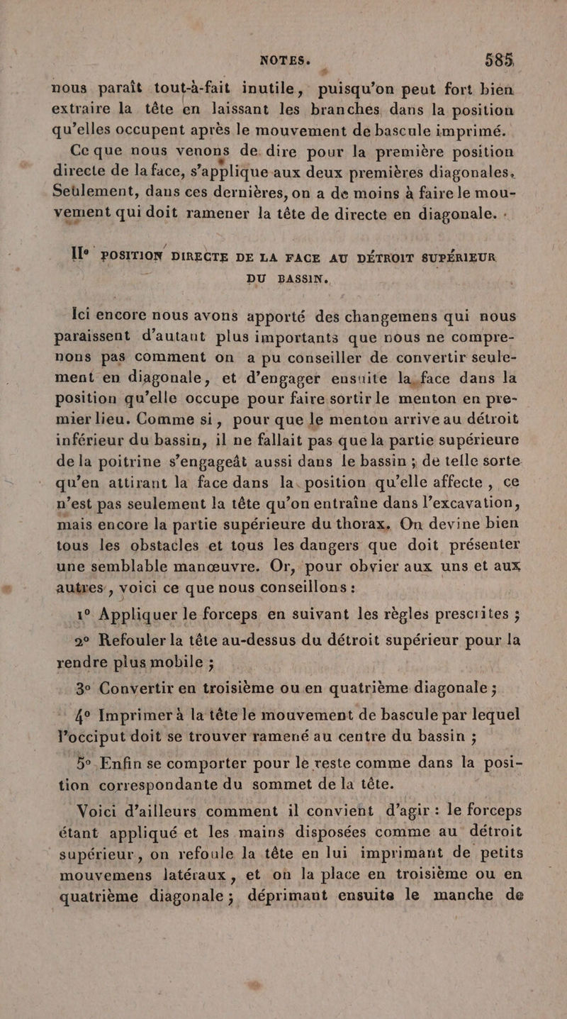 ® nous paraît tout-à- fait inutile, puisqu'on peut fort bien extraire la tête en laissant les branches dans la position qu’elles occupent après le mouvement de bascule imprimé. Ce que nous venons de. dire pour la première position directe de la face, s applique aux deux premières diagonales. Seulement, dans ces dernières, on a de moins à faire le mou- vement qui doit ramener la tête de directe en diagonale. : Il POSITION DIRECTE DE LA FACE AU DÉTROIT SUPÉRIEUR DU BASSIN. Ici encore nous avons apporté des changemens qui nous paraissent d'autant plus importants que nous ne compre- nons pas Comment on a pu conseiller de convertir seule- ment en diagonale, et d’engager ensuite la,face dans la position qu’elle occupe pour faire sortir le menton en pre- mier lieu. Comme si, pour que le menton arrive au détroit inférieur du bassin, il ne fallait pas que la partie supérieure de la poitrine s’engageât aussi dans le bassin ; de telle sorte. qu’en attirant la face dans la. position qu’elle affecte , ce n’est pas seulement la tête qu’ on entraine dans l’excavation, mais encore la partie supérieure du thorax, On devine bien tous les obstacles et tous les dangers que doit présenter une semblable manœuvre. Or, pour obvier aux uns et aux autres, voici ce que nous conseillons : 1° Appliquer le forceps en suivant les règles prescrites ; 2° Refouler la tête au-dessus du détroit supérieur pour la rendre plus mobile ; 3° Convertir en troisième ou.en quatrième diagonale ; 4° Imprimer à la tête le mouvement de bascule par lequel l’occiput doit se trouver ramené au centre du bassin : 2 5° Enfin se comporter pour le reste comme dans la posi- tion correspondante du sommet de la tête. Voici d’ailleurs comment il convient d’agir : le forceps étant appliqué et les mains disposées comme au détroit supérieur, on refoule la tête en lui imprimant de petits mouvemens latéraux, et on la place en troisième ou en quatrième diagonale ; déprimant ensuite le manche de