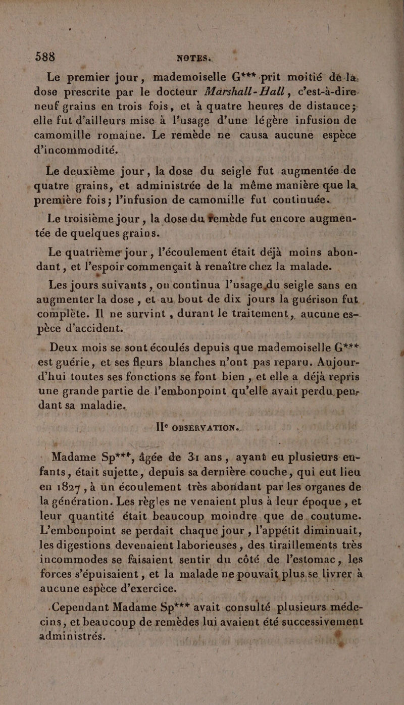 neuf grains en trois fois, et à quatre heures de distance; elle fut d’ailleurs mise à l’usage d’une légère infusion de camomille romaine. Le remède ne causa aucune espèce d’incommodité. Le deuxième jour, la dose du seigle fut augmentée de quatre grains, et administrée de la même manière que la is ss fois; l’infusion de camomille fut continuée. Le troisième jour , la dose du femède fut encore augmèn- tée de quelques grains. Le quatrième jour , l'écoulement était déjà moins abon- dant , et l’ espoir commençait à renaître chez la malade. Les jours suivants , ou continua |” usagedu seigle sans en pèce d'accident. _est guérie, et ses fleurs blanches n’ont pas reparu. Aujour- d’hui toutes ses fonctions se font bien , et elle a déjà repris une grande partie de l’embonpoint qu elle avait perdu pen- dant sa maladie. II OBSERVATION.. # fants, était sujette, depuis sa dernière couche, qui eut lieu la génération. Les règles ne venaient plus à leur époque, et fous quantité était beaucoup moindre que de. coutume. L’embonpoint se perdait chaque ; jour , l'appétit diminuait, _les digestions devenaient laborieuses , des tiraillements très incommodes se faisaient sentir du côté de l’estomac, les forces s épuisaient, et la malade r ne pouvait plus,se livrer à aucune espèce d'exercice. hs Cependant Madame Sp*** avait consulté. plusieurs. cer DA cins, et beaucoup de remèdes lui avaient été successivement AQU inistrés. | Ru: LA