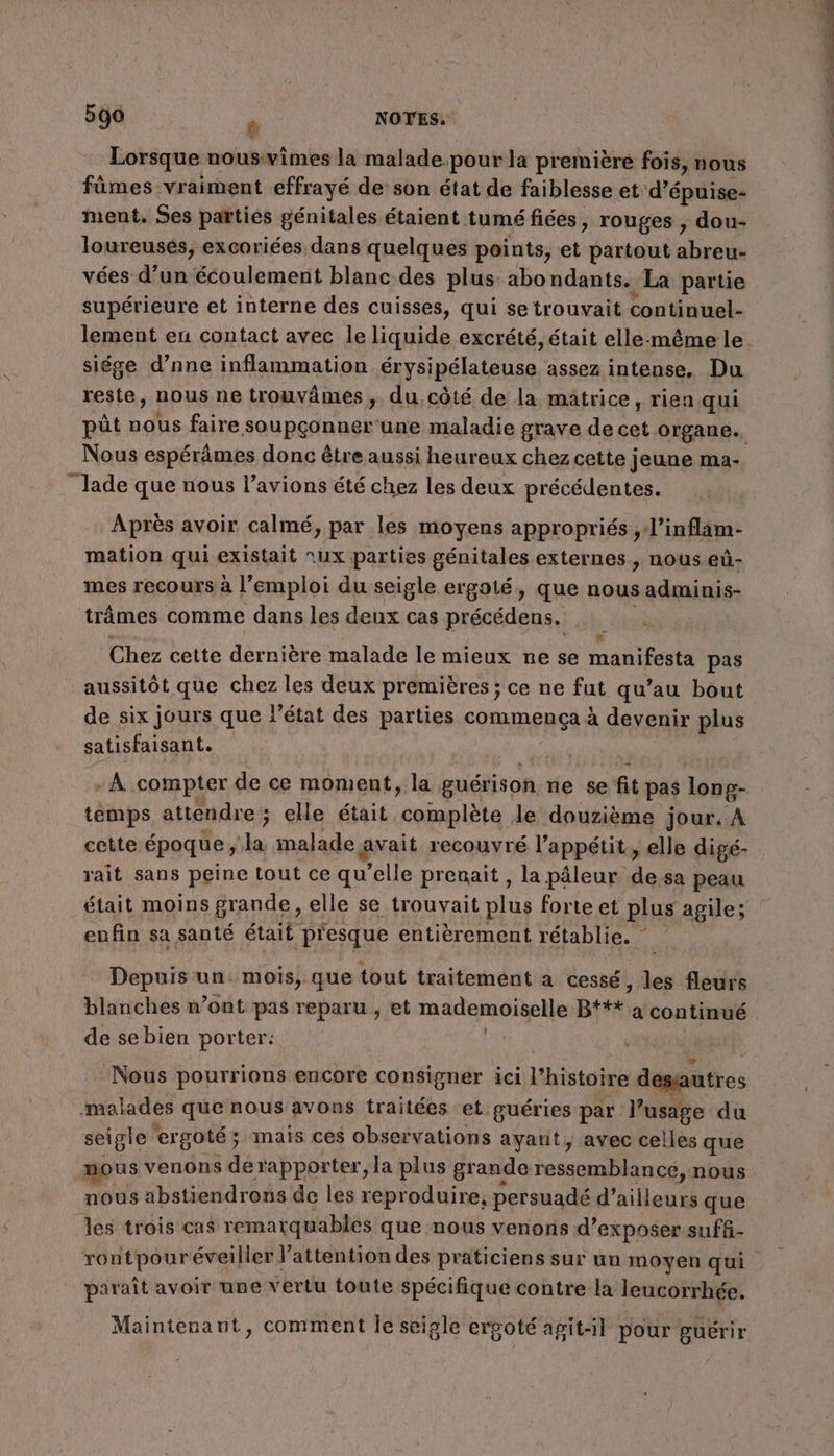 D'al Lorsque nousvimes la malade pour la première fois, nous fümes vraiment effrayé de son état de faiblesse et d’épuise- ment. Ses parties génitales étaient tumé fiées, rouges , dou- loureusés, excoriées dans quelques points, sys partout abreu- vées d’un écoulement blanc des plus abo ndants. La partie supérieure et interne des cuisses, qui se trouvait continuel- siége d’nne inflammation érysipélateuse assez intense, Du reste, nous ne trouvâmes ,. du côté de la matrice, rien qui püt nous faire soupçonner une maladie grave de D organe. Nous espérâmes donc être aussi heureux chez cette jeune ma- Jade que nous l’avions été chez les deux précédentes. % ° Lé CA ° y» 9e Après avoir calmé, par les moyens appropriés , l’infl4m- mation qui existait nux parties génitales externes &gt; nOUs-eùû- mes recours à l’emploi du seigle ergoté, que nous adminis- trâmes comme dans les deux cas précédens. ; Chez cette dernière malade le mieux ne se manifesta pas aussitôt que chez les deux premières ; ce ne fut qu’au bout de six jours que l’état des parties commença à devenir plus satisfaisant. + -À compter de ce moment, la guérison. ne se fit pas long- temps attendre ; elle était complète le douzième jour, À rait sans peine tout ce qu’elle prenait , la pâleur de sa peau était moins grande, elle se trouvait plus forte et plus agile; enfin sa santé était p'esque entièrement rétablie. ” Depuis un. mois, que tout traitement a cessé , les fleurs blanches n’ont pas reparu , et mademoiselle B*** a continué de se bien porter: VA ‘Nous pourrions encore consigner ici l’histoire degs utres malades que nous avons traitées et guéries par l’u usage du file ergoté ; ; mais ces observations ayant, avec celles que nous venons de rapporter, la plus grande ressemblance, nous nous abstiendross de les reproduire, persuadé d’ailleurs que les trois cas remarquables que nous venons d'exposer suff- paraît avoir une vertu toute spécifique contre la leucorrhée. Maintenant, comment le seigle erpoté apit-1l pour guérir