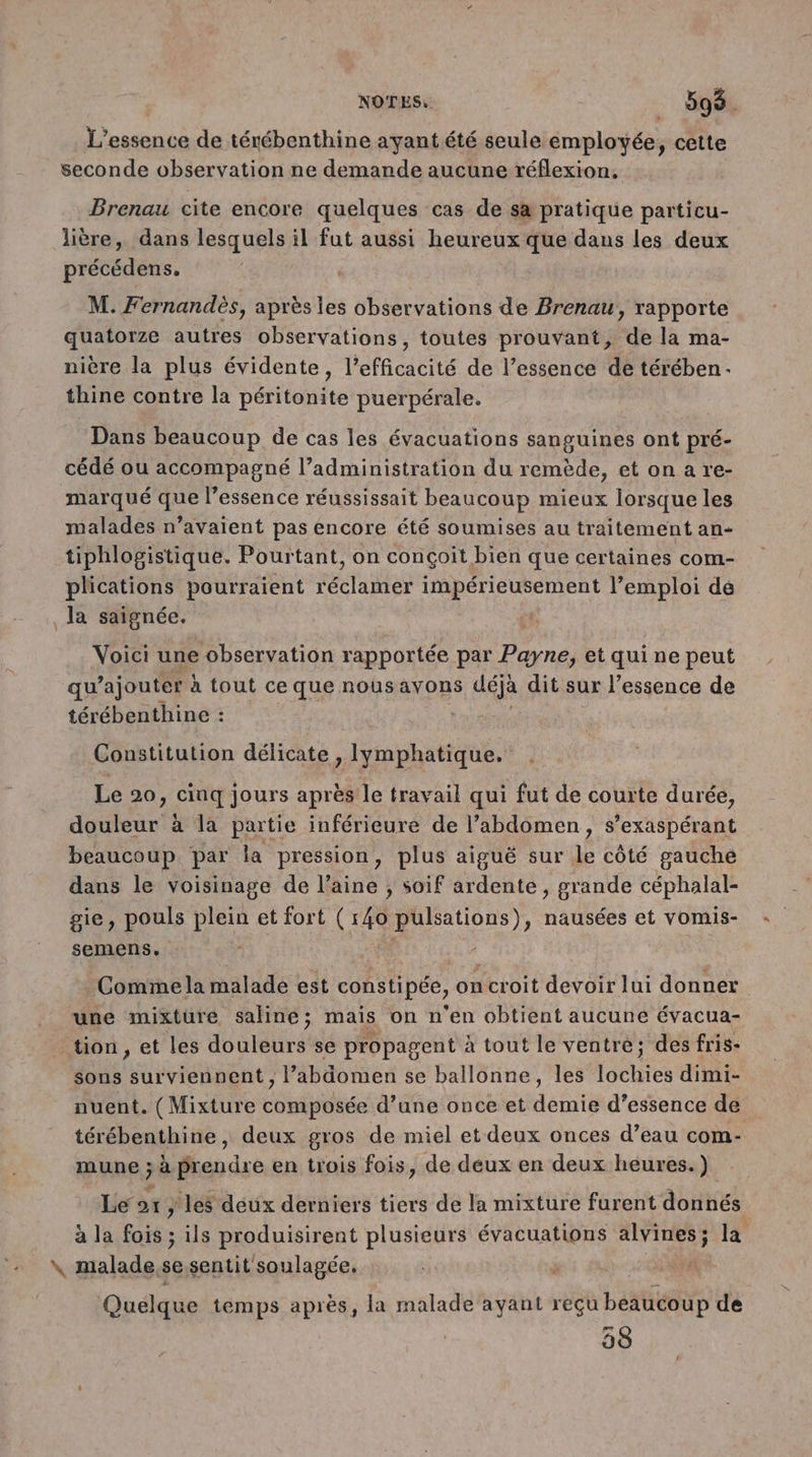 L’essence de térébenthine ayant été seule employée, cette seconde observation ne demande aucune réflexion. Brenau cite encore quelques cas de sa pratique particu- lière, dans lesquels il fut aussi heureux que dans les deux précédens, M. Fernandès, après les observations de Brenau, rapporte quatorze autres observations, toutes prouvant, de la ma- nière la plus évidente, l'efficacité de l’essence de térében- thine contre la péritonite puerpérale. Dans beaucoup de cas les évacuations sanguines ont pré- cédé ou accompagné l’administration du remède, etonare- marqué que l’essence réussissait beaucoup mieux lorsque les malades n’avaient pas encore été soumises au traitement an- tiphlogistique. Pourtant, on conçoit bien que certaines com- plications pourraient réclamer impérieusement l’emploi de la saignée. Voici une observation rapportée par Payne, et qui ne peut qu ajouter à tout ce que nous avons déjà dit sur l’essence de térébenthine : Constitution délicate , lymphatique. Le 20, cinq jours après le travail qui fut de courte durée, douleur à la partie inférieure de l’abdomen, s’exaspérant beaucoup par la pression, plus aiguë sur le côté gauche dans le voisinage de l’aine , soif ardente, grande céphalal- gie, pouls plein et fort (140 Son nausées et vOmis- semens, Comme la malade est constipée, on croit devoir lui donner une mixture saline; mais on n'en obtient aucune évacua- tion , et les douleurs se propagent à tout le ventre; des fris- sons surviennent , l’abdomen se ballonne, les lochies dimi- nuent. (Mixture composée d’une once et demie d'essence de térébenthine, deux gros de miel et deux onces d’eau com- mune ; à prendre en trois fois, de deux en deux heures.) F 5 ; ’  Le ox } les deux derniers tiers de la mixture furent donnés à la fois ; ils produisirent plusieurs évacuations alvines; la \ malade,sesentit soulagée, Quelque temps après, la malade ayant reçu beaucoup de 58