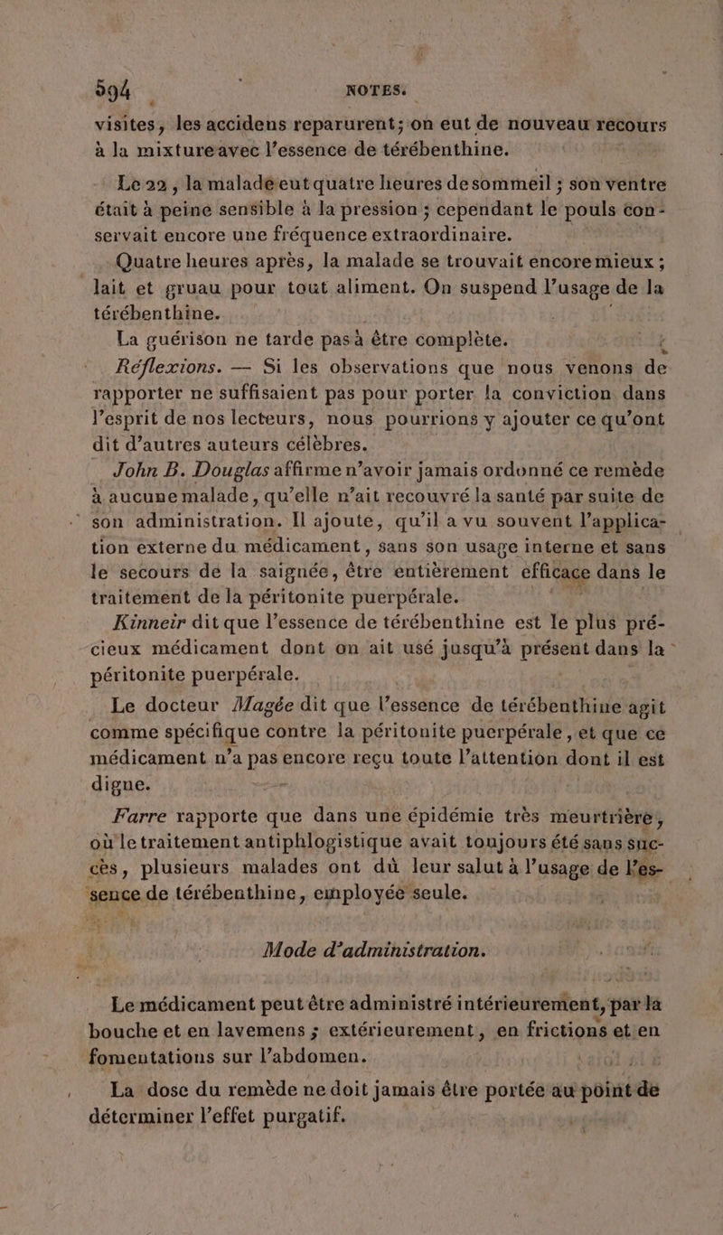 094 NOTES: dr. ,» les accidens reparurent; on eut de nouveau récours à la mixtureavec l’essence de térébenthine. Le 22 , la maladeeutquatre heures de sommeil ; son ventre était à peine sensible à la pression ; cependant lei pouls Con - servait encore une fréquence extraordinaire. Quatre heures après, la malade se trouvait encore mieux ; lait et gruau pour tout aliment. On suspend l’usage de la térébenthine. La guérison ne tarde pasà être complète. HAE Réflexions. — Si les observations que nous venons de rapporter ne suffisaient pas pour porter la conviction dans l'esprit de nos lecteurs, nous pourrions y ajouter ce qu'ont dit d’autres auteurs célèbres. John B. Douglas affirme n’avoir jamais ordonné ce remède à aucune malade, qu’elle r’ait recouvré la santé par suite de son HN de Il ajoute, qu’il a vu souvent l’applica- tion externe du médicament, sans son usage interne et sans le secours de la saignée, ètiée entièrement efficace dans le traitement de la péritonite puerpérale. Kinneir dit que l’essence de térébenthine est le plus pré- cieux médicament dont an ait usé jusqu’à présent dans la péritonite puerpérale. | Le docteur Magée dit que l’essence de térébenthine agit comme spÉS'AQUE contre la péritonite pucrpérale, et que ce médicament n’a pas encore reçu toute l'attention dont il est digne. | Farre rapporte que dans une épidémie très meurtrière , où letraitement antiphlogistique avait toujou rs été sans suc- cès, plusieurs malades ont dù leur salut à l’usage de Fes- ‘sence de térébenthine, employée seule. Mode d'administration. Le médicament peut être administré intérieurement, par la bouche et en lavemens ; extérieurement, en frictions et en fomentations sur l’abdomen. | La dose du remède ne doit jamais être portée aw point de déterminer l’effet purgatif. #