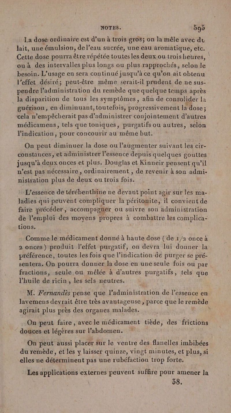 La dose ordinaire est d’un à trois gros; on la mêle avec du lait, une ‘émulsion, de l’eau sucrée, une eau aromatique, etc. Cette dose pourra être répétée toutes les deux ou troisheur es, ouà des intervalles plus longs ou plus rapprochés, selon le besoin. L'usage en sera continué jusqu’à ce qu’on ait obtenu l’effet désiré; peut-être même serait-il prudent de ne sus- pendre l’administration du remède que quelque temps après la disparition de tous les symptômes, afin de consolider la guérison, en diminuant, toutefois, progressivement la dose ; cela n’empécherait pas d’administrer conjointement d’autres médicamens, tels que toniques, purgatifs ou autres, selon l'indication, pour concourir au même but. On peut diminuer la dose ou l’augmenter suivant les cir- constances , et administrer l'essence depuis quelques gouttes jusqu’à deux onces et pius. Douglas et Kinneir pensent qu’il n’est pas nécessaire , ordinairement , de revenir à son admi- niskation plus de deux ou trois fois. L'éssence de térébenthine ne devant point agir sur les ma- ladies qui peuvent compliquer la pértonite, il convient de faire précéder, accompagner ou suivre son administration de l’emploi des moyens propres à combattre les complica- tions. Commele médicament donné à haute dose ( de 1/2 once à 2 onces) produit l'effet purgatif, on devra lui donner la préférence, toutes les fois que l'indication de purger se pré- sentera. On pourra donner la dose en une seule fois ou par fractions, seule ou, mêlée à d’autres purgatifs, tels que l'huile de ricin, les sels neutres. M. Fernandès pense que l’administration de l'essence en lavemens devrait être très avantageuse , parce que le remède agirait plus près des organes malades. | On peut faire, avec le Hédicément Lee des frictions ‘ douces.et légères sur labdomen. On peut aussi placer sur le ventre des flanelles imbibées du remède , et les y laisser quinze, vingt minutes, et plus, si elles ne déterminent pas une rubéfaction trop forte. Les applications externes peuvent suffire pour amener la 98.