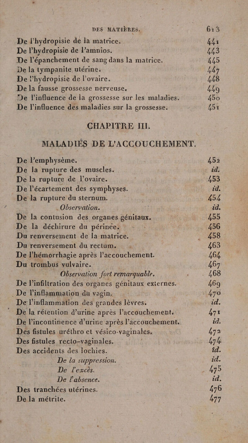 De l'hydropisie de ia matrice. De l’hydropisie de l’amnios. De l’épanchement de sang dans la matrice. De la iympanite utérine. De l’hydropisie de l'ovaire. De la fausse grossesse nerveuse. De l'influence de la grossesse sur les maladies. De l'influence des maladies sur la grossesse. CHAPITRE III. De l’emphysème. De la rupture des muscles. De la rupture de l’ovaire. De l’écartement des symphyses. De la rupture du sternum. . Observation. De la contusion des organes génitaux. De la déchirure du périnée. Du renversement de la matrice. Du renversement du rectum. De l’hémorrhagie après l’accouchement. Du trombus vulvaire. Observation fort remarquable. De l’infiltration des organes génitaux externes. . De l’inflammation du vagin, De l’inflammation des grandes lèvres. De la rétention d’urine après l'accouchement. De l’incontinence d’urine après l’accouchement. Des fistules uréthro et vésico-vaginales. Des fistules recto-vaginales. Des accidents des lochies. . De la suppression. De l'excès. De l'absence. Des tranchées utérines. De la métrite. 44s 443 445 448 449 450 455