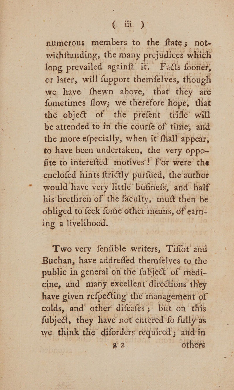 G ui). numerous members to the ftate ; _not- withftanding, the many prejudices which long prevailed againit it. Fadéts fooner, or later, will fupport themfelves, though we have fhewn above, that they are fometimes flow; we therefore Hope; that be attended to in the courfe of time, arid the more efpecially, when it fhall appear, to have been under taken, the very oppo- fite to interefted motives! For were the enclofed hints ftri@tly purfued, the authot would have very little bufinefs, and half his’ brethren of the faculty, mutt then be obliged to feck fome other ; means, of earn- ing a livelihood. Two very fenfible writers, Tiffot’ and Buchan, have addreffed themfelves to the public i in general on the fubject’ of medi- cine, and many excellent directions they have given refpecting” the management of colds, and’ other difeafes; but on this fubjeat, they have not entered fo fully as we think the anche required ; and in a2 others