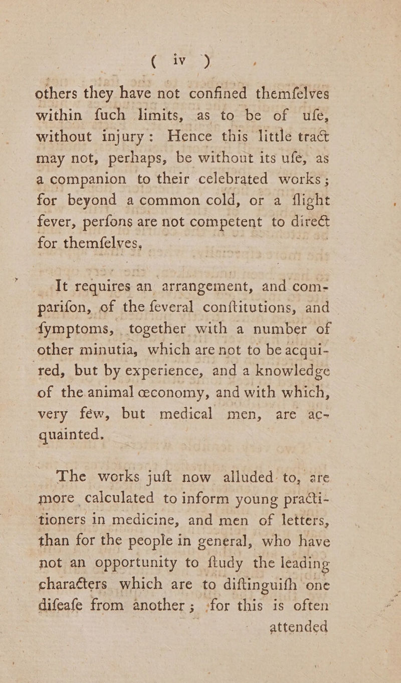 Gey aed others they have not confined themfelves within fuch limits, as to be of ufe, without injury: Hence this little tract may not, perhaps, be without its ufe, as a companion to their celebrated works ; for beyond a common cold, or a flight fever, perfons are not competent to ga for themfelves, _ It requires an arrangement, and com- parifon, of the feveral conftitutions, and_ fymptoms, _ together with a number of other minutia, which are not to be acqui- red, but by experience, and a knowledge of the animal ceconomy, and with which, very féw, but medical men, are ac- quainted. The works juft now alluded to, are more. calculated to inform young practi- tioners in medicine, and men of letters, than for the people in general, who have not an opportunity to fludy the leading charaéters which are to diftinguifh one difeafe from another ; for “inky is often 3 attended