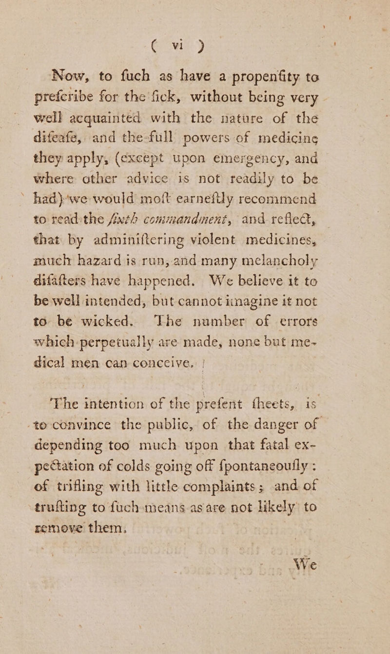 ee) Now, to fuch as have a propentity to prefcribe for the fick, without being very well acquainted with the nature of the difeafe, and the-full powers of medicine they apply, (except upon emergency, and where other advice is not readily to be ’ had)we would molt earnefily recommend to read:the {uth commandment, and refed, that by adminiftering violent medicines, much hazard is run, and many melancholy difafters have happened. We believe it to be well intended, but cannot iinagine it not to be wicked. The number of errors which perpetually are made, none but me-~ dical men can conccive. | ‘The intention of the prefent fheets, is to convince the public, of the danger of depending too much upon that fatal ex- pectation of colds going off {pontaneouily : of trifling with little complaints; and of trufting to fuch means as are not likely to remove them. | We