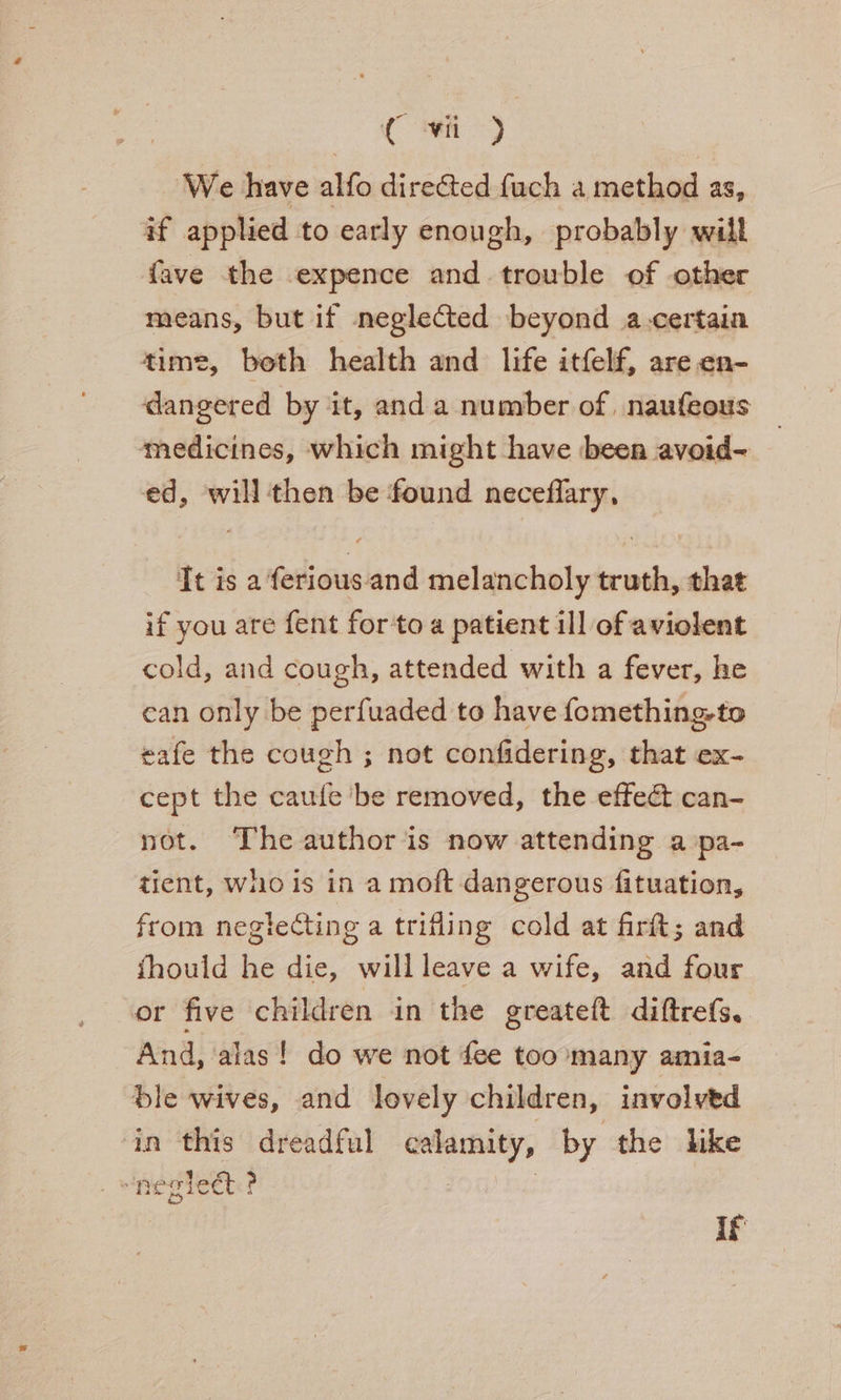 ( i >) We have alfo directed fach a method as, af applied to early enough, probably will fave the expence and trouble of other means, but if neglected beyond a-certain time, beth health and life itfelf, are en- dangered by it, anda number of, naufeous medicines, which might have been avoid- ed, will then be found neceflary, Tt is a ferious. and melancholy truth, that if you are fent for to a patient ill of aviolent cold, and cough, attended with a fever, he can only be perfuaded to have fomething-to eafe the cough ; not confidering, that ex- cept the caufe ‘be removed, the effect can- not. The author is now attending a pa- tient, who is in a moft dangerous fituation, from negtecting a trifling cold at firft; and fhould he die, willleave a wife, and four or five children in the greateft diftrefs. And, alas! do we not fee too many amia- ble wives, and lovely children, involved in this dreadful calamity, by the like » neglet ? if