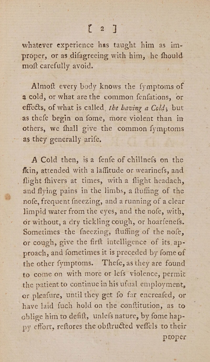 [24 whatever experience has taught him as im- proper, or as difagreeing with him, he fhould moft carefully avoid. Almoft every body knows the fymptoms of a cold, or what arethe common fenfations, or | effects, of what is called, the having a Cold; but as thefe begin on fome, more violent than in as they generally arife, A Cold then, isa fenfe of chillnefs on the fkin, attended with a laMfitude or wearinefs, and and flying pains in the limbs, a ftuffing of the nofe, frequent fneezing, and a running of aclear limpid water from the eyes, and the nofe, with, or without, a dry tickling cough, or hoarfenefs. Sometimes the fneezing, ftuffing of the nofe, or cough, give the firft intelligence of its ap- proach, and fometimes it is preceded by fome of the other fymptoms. Thefe,asthey are found to come on with more or lefs violence, permit the patient to continue in his ufual employment, or pleafure, untilthey get fo far encreafed, or have laid fuch hold on the conftitution, as to oblige him to defift, unlefs nature, by fome hap- py effort, reftores the obftructed vefiels to their | ptoper