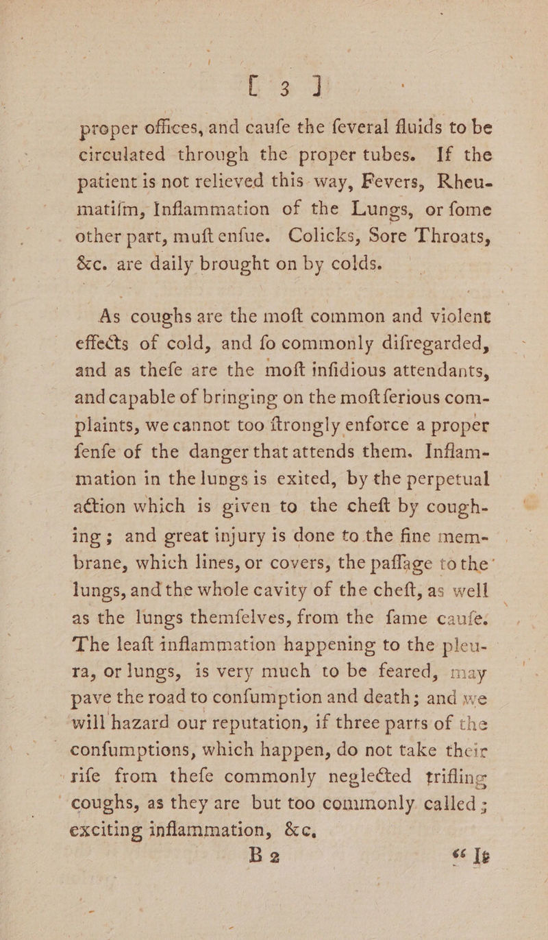 b> J proper offices, and caufe the feveral fluids to be circulated through the proper tubes. If the patient is not relieved this- way, Fevers, Rheu- matifm, Inflammation of the Lungs, or fome other part, muftenfue. Colicks, Sore Throats, &amp;c. are daily brought on by colds. As coughs are the moft common and violent effects of cold, and fo commonly difregarded, and as thefe are the moft infidious attendants, and capable of bringing on the moft ferious com- plaints, we cannot too ftrongly enforce a proper fenfe of the danger that attends them. Inflam- mation in the lungs is exited, by the perpetual © action which is given to the cheft by cough- ing ; and great injury is done to the fine mem- brane, which lines, or covers, the paflage tothe’ lungs, and the whole cavity of the cheft, as well as the lungs themfelves, from the fame caufe. The leaft inflammation happening to the pleu- ra, orlungs, is very much to be feared, may pave the road to confumption and death; and we will hazard our reputation, if three parts of the _ confumptions, which happen, do not take their rife from thefe commonly neglected trifling coughs, as they are but too commonly called ; exciting inflammation, &amp;c, Be 66 Ig