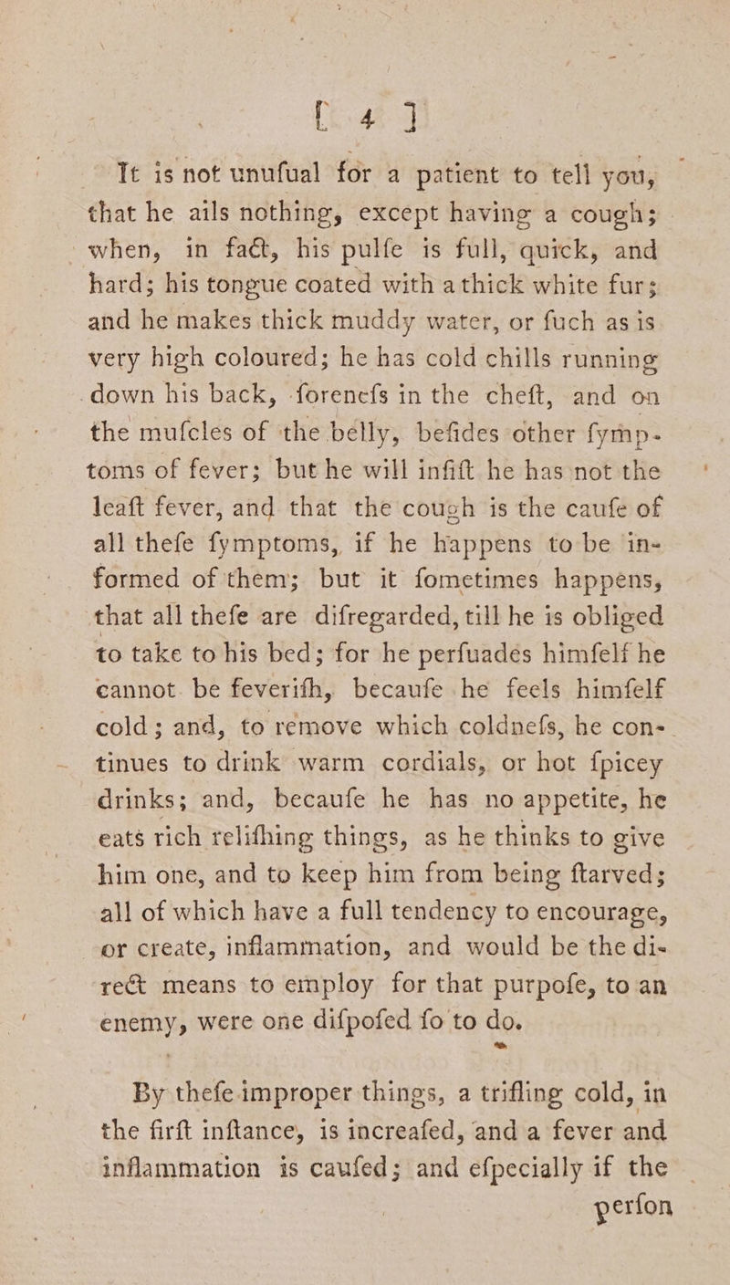 Ray ae It is not unufual for a patient to tell you, that he ails nothing, except having a cough; when, in fact, his pulfe is full, quick, and hard; his tongue coated with a thick white fur; and he makes thick muddy water, or fuch as is very high coloured; he has cold chills running -down his back, forenefs in the cheft, and on the mufcles of the belly, befides other fymnp. toms of fever; but he will infift he has not the leaft fever, and that the cough is the caufe of all thefe fymptoms, if he happens to be in- formed of them; but it fometimes happens, that all thefe are difregarded, till he is obliged to take to his bed; for he perfuades himfelf he cannot. be feverifh, becaufe he feels himfelf cold; and, to remove which coldnefs, he con- tinues to drink warm cordials, or hot f{picey drinks; and, becaufe he has no appetite, he eats rich relifhing things, as he thinks to give him one, and to keep him from being ftarved; all of which have a full tendency to encourage, or create, inflammation, and would be the di- rect means to employ for that purpofe, toan enemy, were one difpofed fo to do. By thefe improper things, a trifling cold, in the firft inftance, is increafed, and a fever and inflammation is caufed; and efpecially if the — perfon
