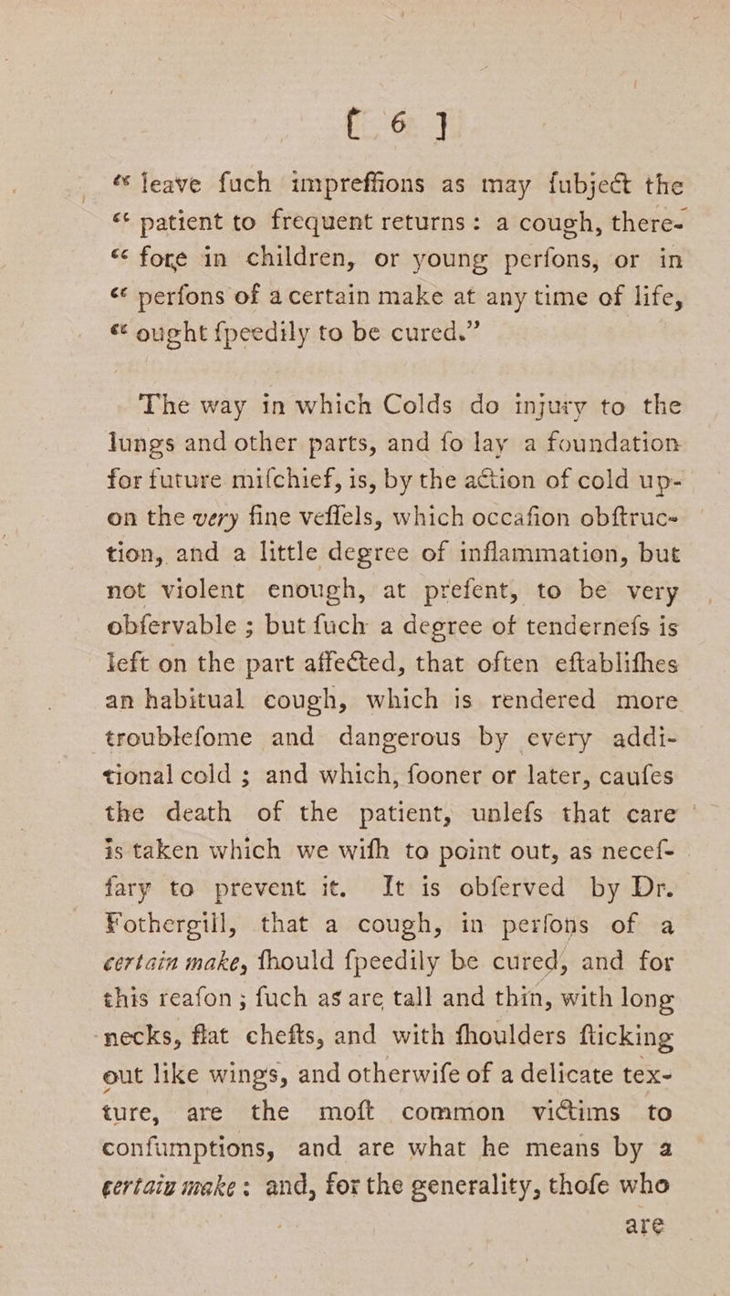 fe Ge ‘leave fuch impreffions as may fubject the <* patient to frequent returns: a cough, there- “fore in children, or young perfons, or in <* perfons of acertain make at any time of life, © ought fpeedily to be cured.” The way in which Colds do injury to the lungs and other parts, and fo lay a foundation for future mifchief, is, by the action of cold up- on the very fine veflels, which occafion obftruc- tion, and a little degree of inflammation, but not violent enough, at prefent, to be very obfervable ; but fuch a degree of tendernefs is left on the part affected, that often eftablifhes an habitual cough, which is rendered more troublefome and dangerous by every addi- tional cold ; and which, fooner or later, caufes the death of the patient, unlefs that care | is taken which we with to point out, as necef- fary to prevent it. It is obferved by Dr. Fothergill, that a cough, in perfons of a certain make, fhould fpeedily be cured, and for this reafon ; fuch ag are tall and thin, with long necks, flat chefts, and with thoulders fticking out like wings, and otherwife of a delicate tex- ture, are the moft common victims to confumptions, and are what he means by a certain make: and, for the generality, thofe who are