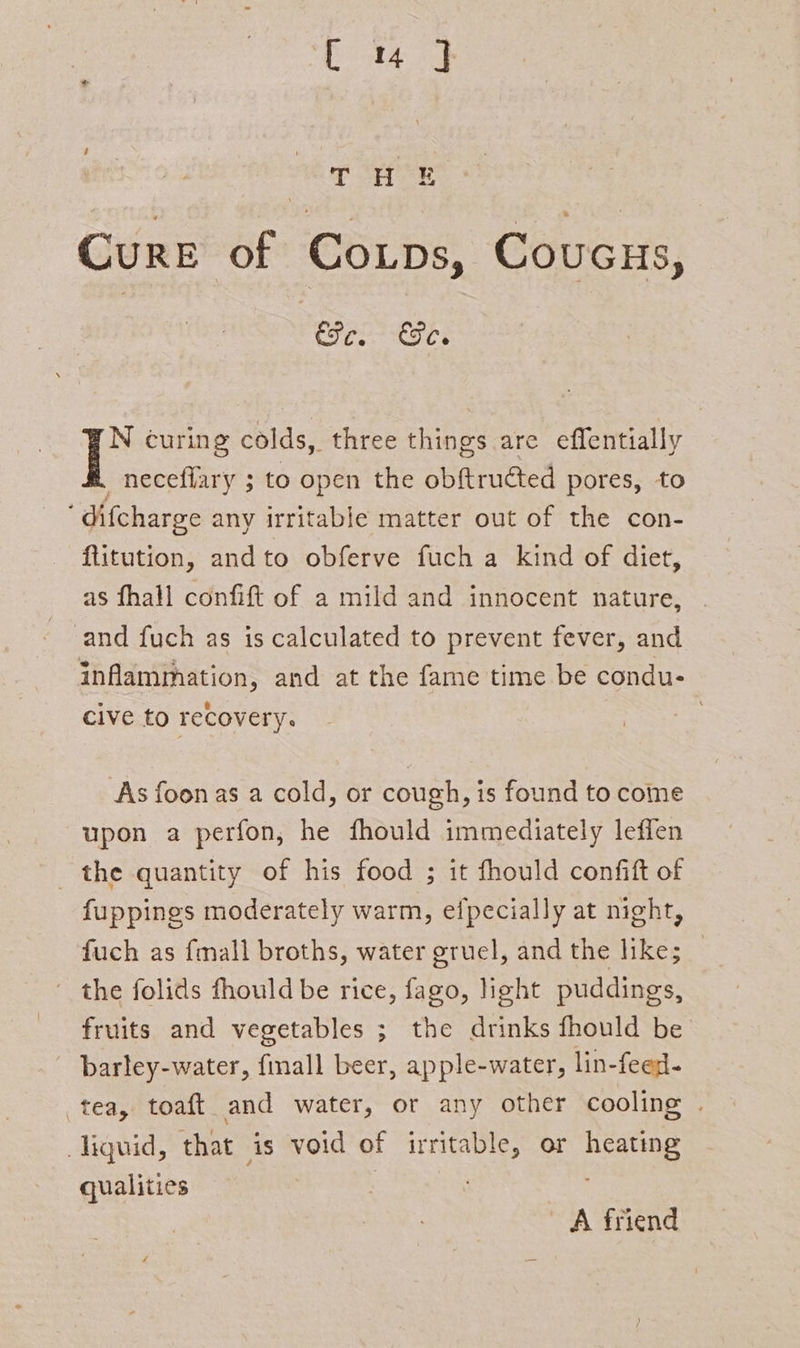 [4 ] | (fee oe &gt; Cure of Coutps, Coucus, Efe. Fc. N curing colds, three things are effentially _ necefiary 5 to open the aes pores, to ’ difcharge any irritable matter out of the con- ftitution, andto obferve fuch a kind of diet, as fhall confift of a mild and innocent nature, and fuch as is calculated to prevent fever, and inflammation, and at the fame time be condu- cive to recovery. : As foonas a cold, or cough, is found to come upon a perfon, he fhould immediately leffen the quantity of his food ; it fhould confift of fuppings moderately warm, efpecially at night, fuch as {mall broths, water gruel, and the like; fruits and vegetables ; the drinks fhould be - barley-water, fmall beer, apple-water, lin-feed- tea, toaft and water, or any other cooling . liquid, that is void of irritable, or heating qualities | : A friend