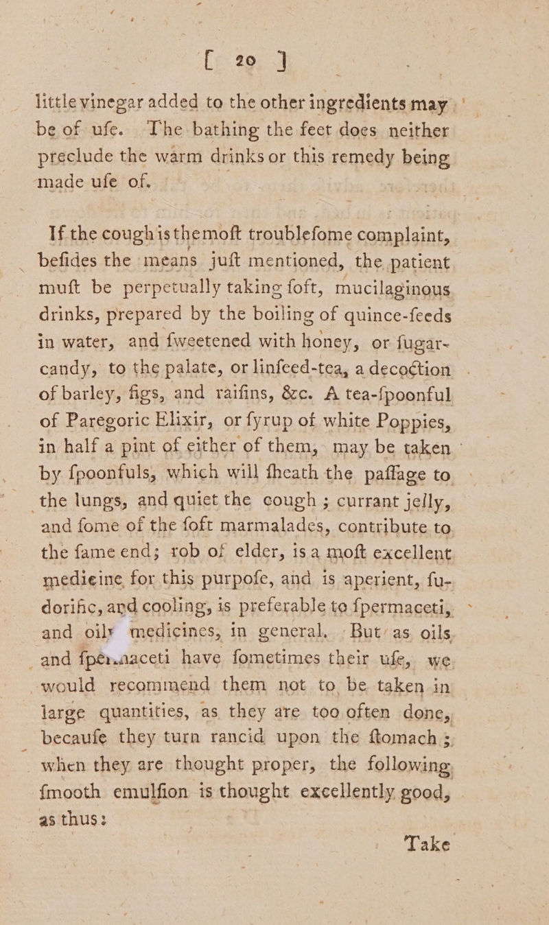 ‘fy 29, J little vinegar added to the other ingredients may be of ufe. The bathing the feet does neither preclude the warm drinks or this remedy being made ufe of. If the cough is themoft troublefome oer _ befides the means juft mentioned, the patient muft be perpetually taking foft, mucilaginous drinks, prepared by the boiling of quince-feeds in water, and fweetened with honey, or fugar- candy, to the palate, or linfeed-tea, adecoction . of barley, figs, and raifins, &amp;c. A tea-fpoonful of Paregoric Elixir, or fyrup of white Poppies, in half a pint of either of them, may. be taken by fpoonfuls, which will theath the paffage to the lungs, and quict the cough ; currant jelly, and fome of the foft marmalades, contribute to the fame end; rob of elder, isa moft excellent medieine for this purpofe, and is aperient, fu- dorific, and cooling, is preferable to fpermaceti, &gt; and oily medicines, in general. » But’ as. oils _and fpér.aaceti have fometimes their ufe, we would recommend them not to be taken in large quantities, as they are too often done, becaufe they turn rancid upon the ftomach ; when they are thought proper, the following, fmooth emulfion is thought excellently good, as thus: | Take