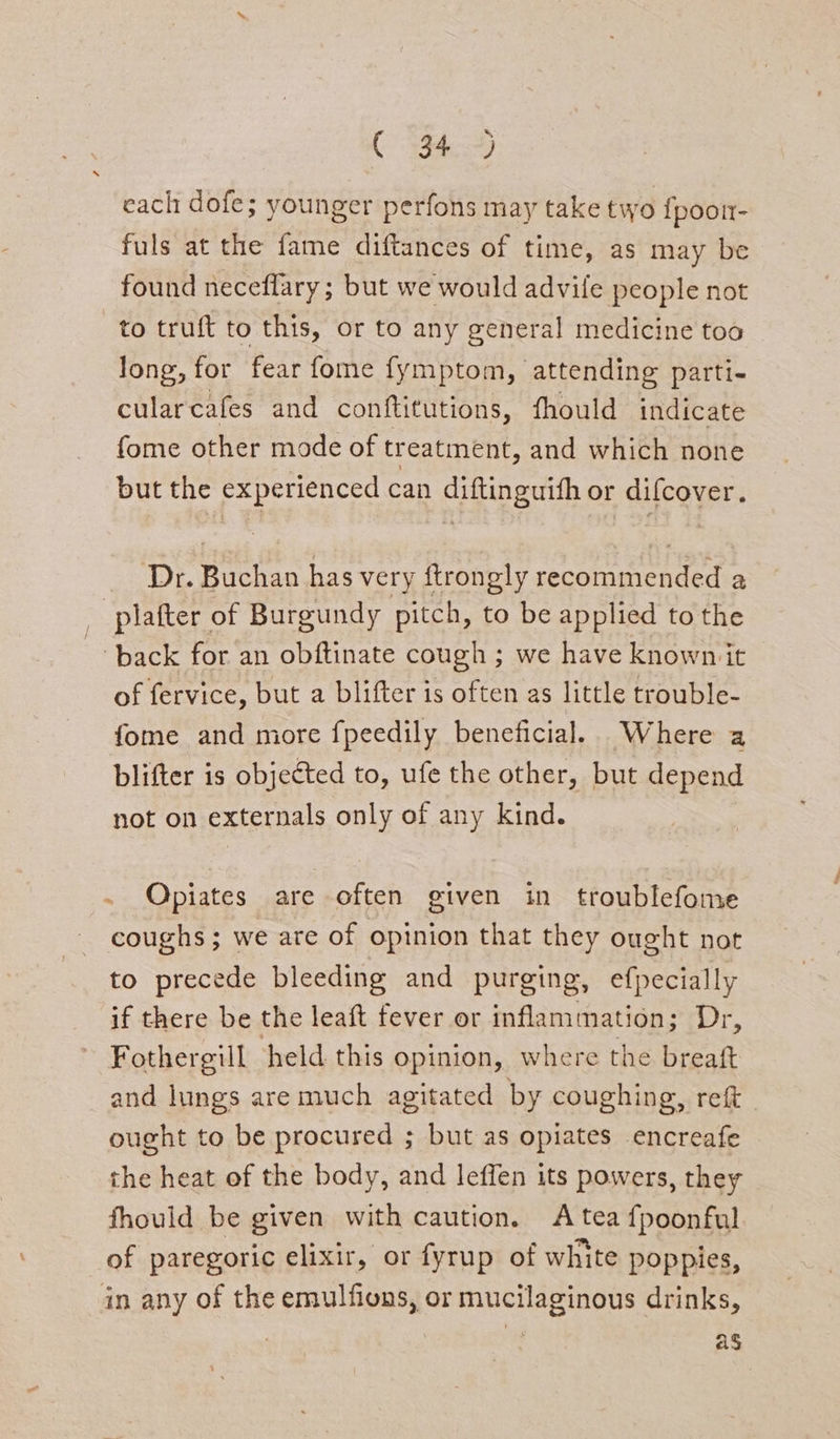 each dofe; younger perfons may take two {poor- fuls at the fame diftances of time, as may be found neceflary; but we would advile people not to truft to this, or to any general medicine too long, for fear fome fymptom, attending parti- cularcafes and conftitutions, fhould indicate fome other mode of treatment, and which none but the experienced can diftinguith or difcover. ‘Dr. Buchan has very ftrongly recommended a _ plafter of Burgundy pitch, to be applied to the ‘back for an obftinate cough ; we have known it of fervice, but a blifter is often as little trouble- fome and more fpeedily beneficial. Where a blifter is objected to, ufe the other, but depend not on externals only of any Kind. . Qpiates are often given in troublefome coughs ; we are of opinion that they ought not to precede bleeding and purging, efpecially if there be the leaft fever or inflammation; Dr, Fothergill held this opinion, where the breaft and lungs are much agitated by coughing, reft_ ought to be procured ; but as opiates encreafe the heat of the body, and leffen its powers, they fhould be given with caution. A tea fpoonful of paregoric elixir, or fyrup of white poppies, in any of the emulfions, or mucilaginous drinks, ag