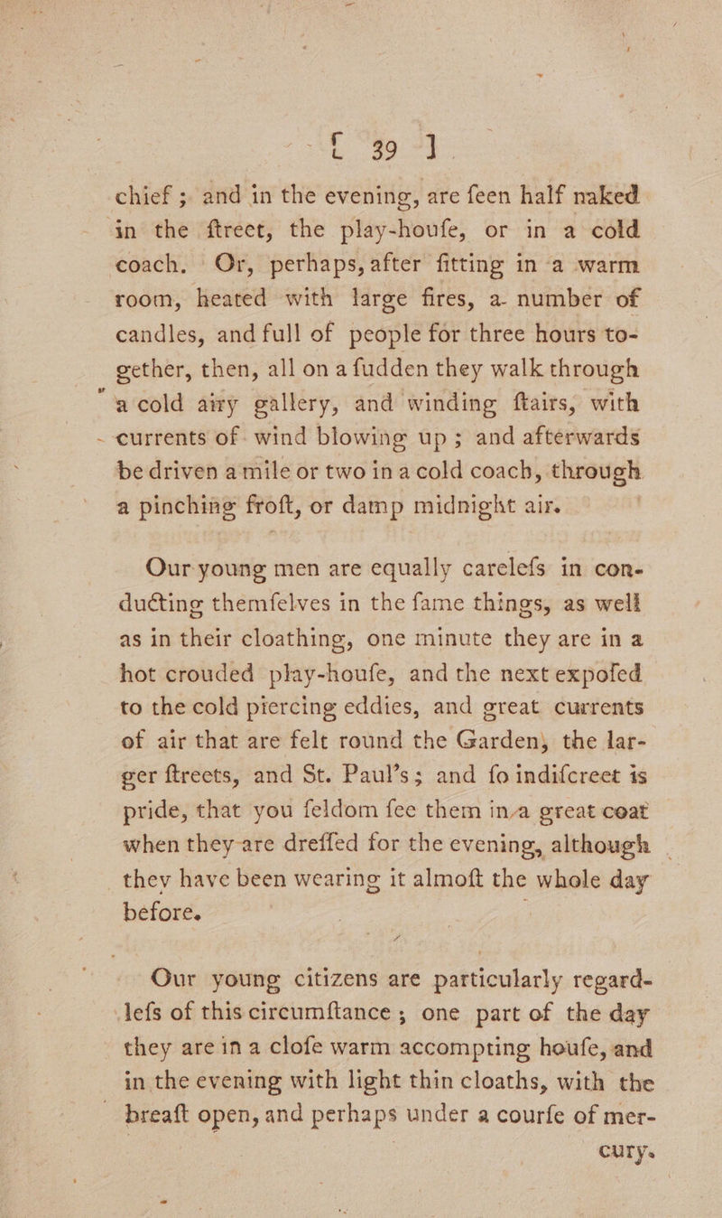 coach. Or, perhaps, after fitting in a warm room, heated with large fires, a number of candles, and full of people for three hours to- gether, then, all ona fudden they walk through acold airy gallery, and winding ftairs, with currents of wind blowing up; and afterwards be driven a mile or two ina cold coach, through a pinching froft, or damp midnight air. Our young men are equally carelefs in con. ducting themfelves in the fame things, as well as in their cloathing, one minute they are in a hot crouded play-houfe, and the next expofed to the cold piercing eddies, and great currents of air that are felt round the Garden, the lar- ger ftreets, and St. Paul’s; and fo indifcreet is pride, that you feldom fee them ina great coat when they are dreffed for the evening, although | before. © Our young citizens are particularly regard- they are ina clofe warm accompting houfe, and in the evening with light thin cloaths, with the breaft open, and perhaps under a courfe of mer- — CUTYs
