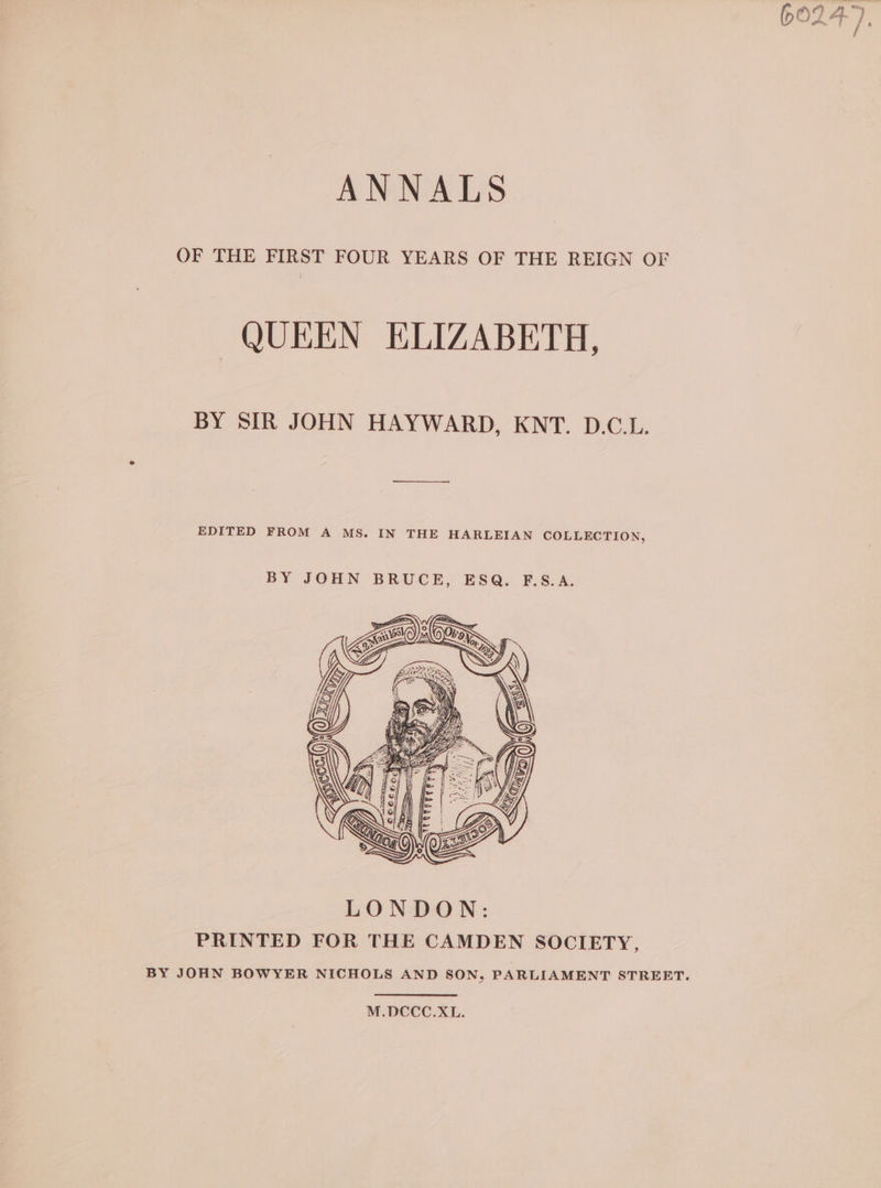 ANNALS OF THE FIRST FOUR YEARS OF THE REIGN OF QUEEN ELIZABETH, BY SIR JOHN HAYWARD, KNT. D.C.L. EDITED FROM A MS. IN THE HARLEIAN COLLECTION, BY JOHN BRUCE, ESQ. F.S.A. M.DCCC.XL. ‘