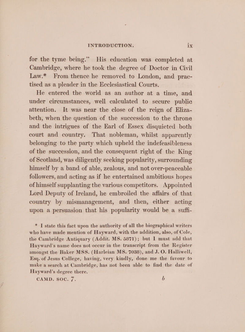 for the tyme being.” His education was completed at Cambridge, where he took the degree of Doctor in Civil Law.* From thence he removed to London, and prac- tised as a pleader in the Ecclesiastical Courts. He entered the world as an author at a time, and under circumstances, well calculated to secure public attention. It was near the close of the reign of Eliza- beth, when the question of the succession to the throne and the intrigues of the Earl of Essex disquieted both court and country. That nobleman, whilst apparently belonging to the party which upheld the indefeasibleness of the succession, and the consequent right of the King of Scotland, was diligently seeking popularity, surrounding himself by a band of able, zealous, and not over-peaceable followers, and acting as if he entertained ambitious hopes of himself supplanting the various competitors. Appointed Lord Deputy of Ireland, he embroiled the affairs of that country by mismanagement, and then, either acting upon a persuasion that his popularity would be a suffi- * JT state this fact upon the authority of all the biographical writers who have made mention of Hayward, with the addition, also, of Cole, the Cambridge Antiquary (Addit. MS. 5871); but I must add that Hayward’s name does not occur in the transcript from the Register amongst the Baker MSS. (Harleian MS. 7038), and J. O. Halliwell, Esq. of Jesus College, having, very kindly, done me the favour to make a search at Cambridge, has not been able to find the date of Hayward’s degree there. CAMD. SOC. 7. b