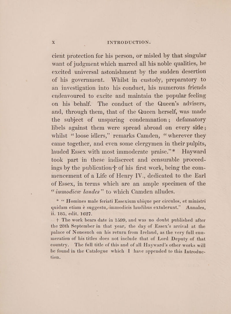 cient protection for his person, or misled by that singular want of judgment which marred all his noble qualities, he excited universal astonishment by the sudden desertion of his government. Whilst in custody, preparatory to an investigation into his conduct, his numerous friends endeavoured to excite and maintain the popular feeling on his behalf. The conduct of the Queen’s advisers, and, through them, that of the Queen herself, was made the subject of unsparing condemnation; defamatory libels against them were spread abroad on every side; whilst ‘“ loose idlers,” remarks Camden, “ wherever they came together, and even some clergymen in their pulpits, lauded Essex with most immoderate praise.”* Hayward took part in these indiscreet and censurable proceed- ings by the publication of his first work, being the com- mencement of a Life of Henry IV., dedicated to the Karl of Essex, in terms which are an ample specimen of the “immodicee laudes” to which Camden alludes. * « Hfomines male feriati Essexium ubique per circulos, et ministri quidam etiam é suggestu,-immodicis laudibus extulerunt.” Annales, ii. 185, edit. 1627. + The work bears date in 1599, and was no doubt published after the 28th September in that year, the day of Essex’s arrival at the palace of Nonesuch on his return from Ireland, as the very full enu- meration of his titles does not include that of Lord Deputy of that country. The full title of this and of all Hayward’s other works will _ be found in the Catalogue which I have appended to this Introduc- tion.