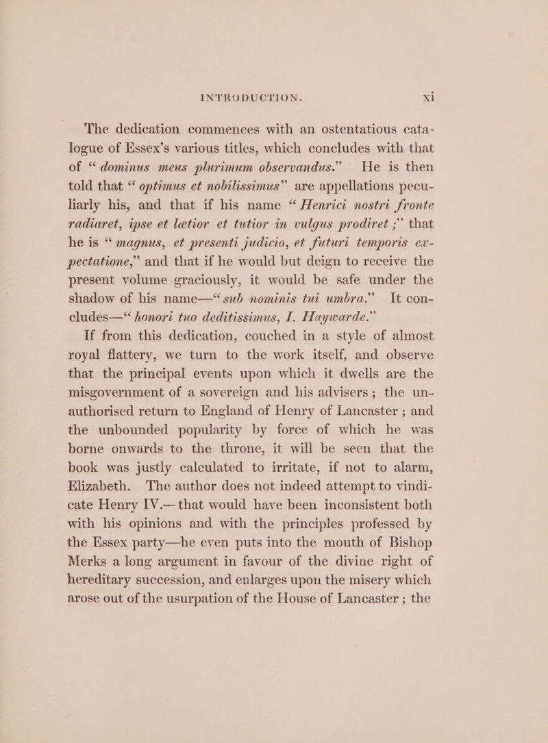 The dedication commences with an ostentatious cata- logue of Essex’s various titles, which concludes with that of “dominus meus plurimum observandus.” He is then told that “ optimus et nobilissimus” are appellations pecu- hiarly his, and that if his name “ Henrict nostri fronte radiaret, ipse et letior et tutior in vulgus prodiret ;” that he is “ magnus, et presenti judicio, et futuri temporis ex- pectatione,” and that if he would but deign to receive the present volume graciously, it would be safe under the shadow of his name—“ sub nominis tui umbra.” It con- cludes—“ honort tuo deditissimus, I. Haywarde.” If from this dedication, couched in a style of almost royal flattery, we turn to the work itself, and observe that the principal events upon which it dwells are the misgovernment of a sovereign and his advisers; the un- authorised return to England of Henry of Lancaster ; and the unbounded popularity by force of which he was borne onwards to the throne, it will be seen that the book was justly calculated to irritate, if not to alarm, Elizabeth. ‘The author does not indeed attempt to vindi- cate Henry IV.— that would have been inconsistent both with his opinions and with the principles professed by the Essex party—he even puts into the mouth of Bishop Merks a long argument in favour of the divine right of hereditary succession, and enlarges upon the misery which arose out of the usurpation of the House of Lancaster ; the