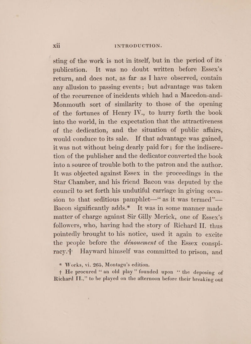 sting of the work is not in itself, but in the period of its publication. It was no doubt written before Hssex’s return, and does not, as far as I have observed, contain any allusion to passing events; but advantage was taken of the recurrence of incidents which had a Macedon-and- Monmouth sort of similarity to those of the opening of the fortunes of Henry IV., to hurry forth the book into the world, in the expectation that the attractiveness of the dedication, and the situation of public affairs, would conduce to its sale. If that advantage was gained, it was not without being dearly paid for; for the indiscre- tion of the publisher and the dedicator converted the book into a source of trouble both to the patron and the author. It was objected against Essex in the proceedings in the Star Chamber, and his friend Bacon was deputed by the council to set forth his undutiful carriage in giving occa- sion to that seditious pamphlet—“ as it was termed”— Bacon significantly adds.* It was in some manner made matter of charge against Sir Gilly Merick, one of Essex’s followers, who, having had the story of Richard II. thus pointedly brought to his notice, used it again to excite the people before the dénowement of the Essex conspi- racy.~ Hayward himself was committed to prison, and * Works, vi. 265, Montagu’s edition. + He procured “an old play” founded upon “ the deposing of Richard IT.,” to be played on the afternoon before their breaking out